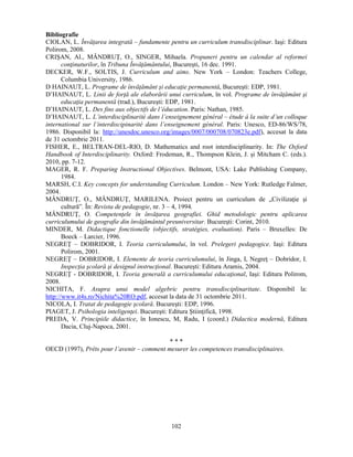 Bibliografie 
CIOLAN, L. Învăţarea integrată – fundamente pentru un curriculum transdisciplinar. Iasi: Editura 
Polirom, 2008. 
CRISAN, Al., MÂNDRUŢ, O., SINGER, Mihaela. Propuneri pentru un calendar al reformei 
conţinuturilor, în Tribuna Învăţământului, Bucuresti, 16 dec. 1991. 
DECKER, W.F., SOLTIS, J. Curriculum and aims. New York – London: Teachers College, 
102 
Columbia University, 1986. 
D HAINAUT, L. Programe de învăţământ si educaţie permanentă, Bucuresti: EDP, 1981. 
D’HAINAUT, L. Linii de forţă ale elaborării unui curriculum, în vol. Programe de învăţământ si 
educaţia permanentă (trad.), Bucuresti: EDP, 1981. 
D’HAINAUT, L. Des fins aux objectifs de l’éducation. Paris: Nathan, 1985. 
D’HAINAUT, L. L’interdisciplinarité dans l’enseignement général – étude á la suite d’un colloque 
international sur l’interdiscipinarité dans l’enseignement général. Paris: Unesco, ED-86/WS/78, 
1986. Disponibil la: http://unesdoc.unesco.org/images/0007/000708/070823e.pdf), accesat la data 
de 31 octombrie 2011. 
FISHER, E., BELTRAN-DEL-RIO, D. Mathematics and root interdisciplinarity. In: The Oxford 
Handbook of Interdisciplinarity. Oxford: Frodeman, R., Thompson Klein, J. si Mitcham C. (eds.). 
2010, pp. 7-12. 
MAGER, R. F. Preparing Instructional Objectives. Belmont, USA: Lake Publishing Company, 
1984. 
MARSH, C.I. Key concepts for understanding Curriculum. London – New York: Rutledge Falmer, 
2004. 
MÂNDRUŢ, O., MÂNDRUŢ, MARILENA. Proiect pentru un curriculum de „Civilizaţie si 
cultură”. În: Revista de pedagogie, nr. 3 – 4, 1994. 
MÂNDRUŢ, O. Competenţele în învăţarea geografiei. Ghid metodologic pentru aplicarea 
curriculumului de geografie din învăţământul preuniversitar. Bucuresti: Corint, 2010. 
MINDER, M. Didactique fonctionelle (objectifs, stratégies, evaluation). Paris – Bruxelles: De 
Boeck – Larcier, 1996. 
NEGREŢ – DOBRIDOR, I. Teoria curriculumului, în vol. Prelegeri pedagogice. Iasi: Editura 
Polirom, 2001. 
NEGREŢ – DOBRIDOR, I. Elemente de teoria curriculumului, în Jinga, I, Negreţ – Dobridor, I. 
Inspecţia scolară si designul instrucţional. Bucuresti: Editura Aramis, 2004. 
NEGREŢ - DOBRIDOR, I. Teoria generală a curriculumului educaţional, Iasi: Editura Polirom, 
2008. 
NICHITA, F. Asupra unui model algebric pentru transdisciplinaritate. Disponibil la: 
http://www.it4s.ro/Nichita%20RO.pdf, accesat la data de 31 octombrie 2011. 
NICOLA, I. Tratat de pedagogie scolară. Bucuresti: EDP, 1996. 
PIAGET, J. Psihologia inteligenţei. Bucuresti: Editura Stiinţifică, 1998. 
PREDA, V. Principiile didactice, în Ionescu, M, Radu, I (coord.) Didactica modernă, Editura 
Dacia, Cluj-Napoca, 2001. 
* * * 
OECD (1997), Prêts pour l’avenir – comment mesurer les competences transdisciplinaires. 
 