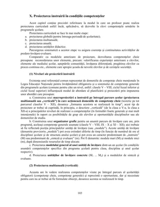 X. Proiectarea instruirii în condiţiile competenţelor 
Acest capitol conţine precizări referitoare la modul în care un profesor poate realiza 
proiectarea curriculară astfel încât, aplicând-o, să dezvolte la elevi competenţele urmărite în 
programele scolare. 
Proiectarea curriculară se face în mai multe etape: 
a. proiectarea globală (pentru întreaga perioadă de scolaritate); 
b. proiectarea multianuală; 
c. proiectarea anuală; 
d. proiectarea unităţilor didactice. 
Parcurgerea sistematică a acestor etape va asigura coerenţa si continuitatea activităţilor de 
103 
predare-învăţare-evaluare. 
Comparativ cu modelele anterioare de proiectare, dezvoltarea competenţelor cheie 
presupune reconsiderarea unor elemente, precum: valorificarea experienţei anterioare a elevilor, 
elemente ale mediului scolar, asteptările comunităţii, învăţarea diferenţiată, pregătirea elevilor ca 
proces continuu etc., elemente care apropie scoala de nevoile elevilor si de cerinţele societăţii. 
(1) Niveluri ale proiectării instruirii 
Existenţa unui referenţial comun reprezentat de domeniile de competeţe cheie menţionale în 
Legea Educaţiei Naţionale pentru învăţământul obligatoriu si a sistemului de competenţe generale 
din programele scolare (comune pentru câte un nivel, astfel: clasele V – VIII, ciclul liceal inferior si 
ciclul liceal superior) influenţează modul de abordare al planificării si proiectării prin impunerea 
unor abordări care presupun: 
a. Construirea unei macroproiectări a instruirii pe întregul parcurs scolar (proiectarea 
multianuală sau „verticală”) în care acţionează domeniile de competenţe cheie (teoretic pe tot 
parcursul claselor V – XII), deoarece „formarea acestora se realizează în timp”; acest tip de 
proiectare ar trebui să cuprindă, în principiu, o descriere „verticală” (de la clasa a V-a, la clasa a 
XII-a) a principalelor niveluri de realizare a competenţelor (în formulări foarte generale si mai mult 
intenţionale) în raport cu posibilităţile de grup ale elevilor si oportunităţile disciplinelor sau ale 
domeniilor de studiu. 
b. Construirea unui organizator grafic pentru un anumit parcurs de învăţare care are, prin 
programă, aceleasi competenţe generale asumate (clasele V – VIII, IX – X si XI – XII); aici trebuie 
să fie reflectată poziţia principalelor unităţi de învăţare (sau „module”). Aceste unităţi de învăţare 
(denumite provizoriu „module”) pot avea extinderi diferite de timp (în funcţie de numărul de ore al 
disciplinei scolare si de structura anului scolar) si pot avea un caracter predominant de „instruire” 
(M) sau predominant de „sinteză si evaluare” (m). Pot fi denumite: module mari (M) si module mici 
(m), după dimensiunile resurselor de timp alocate. 
c. Proiectarea modelului general al unei unităţi de învăţare dintr-un an scolar (în condiţiile 
asumării competenţelor specifice din programa scolară pentru clasa, disciplina si anul scolar 
respectiv). 
d. Proiectarea unităţilor de învăţare concrete (M1 ... Mn) si a modulelor de sinteză si 
evaluare. 
(2) Proiectarea multianuală (verticală) 
Aceasta are în vedere realizarea competenţelor vizate pe întregul parcurs al scolarităţii 
obligatorii (competenţe cheie, competenţe generale) si reprezintă o oportunitate, dar si necesitate 
pentru care nu ar trebui să fie formulate obiecţii, deoarece acestea se realizează în timp. 
 