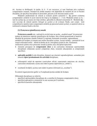 etc. Acestea se desfăsoară, în medie, în 4 - 8 ore succesive, si sunt finalizate prin evaluarea 
competenţelor asumate. Numărul de unităţi tematice este dependent de numărul de ore al fiecărei 
discipline, de specificul disciplinar al proiectării, precum si de structura anului scolar. 
Modulele predominant de sinteză si evaluare pentru semestrul I - m1 permit evaluarea 
competenţelor urmărite în acest interval de timp si nu depăsesc 1 - 3 ore. Modulele notate cu m2 – 
sunt de acelasi tip, cu resurse de timp similare, aplicabile la sfârsitul semestrului II . Modulele m3 – 
sunt secvenţe de sinteză (pentru întregul an scolar) si de evaluare finală, care conţin teste 
comprehensive (pentru toate competenţele urmărite pe parcursul anului scolar), cu ajutorul cărora se 
realizează evaluarea finală a elevilor. 
105 
(3) Proiectarea (planificarea) anuală 
Proiectarea anuală este realizată la nivelul unui an scolar, „modelul anual” de proiectare 
trebuie să sintetizeze reperele semnificative de învăţare, într-o formă generalizată si intuitivă. 
Modelul de proiectare anuală (Tabelul 2) cuprinde elementele invariante, supraordonate 
unităţilor de învăţare si comune mai multor discipline scolare. Aceste modele – pornind de la un 
sistem referenţial unitar – diferă în detaliu de la o disciplină scolară la alta. Elementele 
unificatoare pentru orice proiectare anuală si pentru orice disciplină reprezintă: 
• elemente presupuse de competenţele cheie si de curriculum intenţionat (oportunităţile 
disciplinare relaţionate acestor competenţe cheie, resursele educaţionale si competenţele 
specifice); 
• aplicaţiile posibile la alte discipline, domenii sau structuri supradisciplinare, semnalate prin 
anumite tipuri predominante de activităţi disciplinare; 
• referenţialul iniţial de raportare (curriculum oficial, experienţele anterioare ale elevilor, 
curriculum intenţionat); acesta este redat în partea superioară (ca „intrări”); 
• rezultatele învăţării; acestea sunt redate în partea inferioară (ca „rezultate”). 
În centrul organizatorului grafic va fi amplasată poziţia unităţii de învăţare. 
Diferenţele disciplinare se referă la: 
- specificul oportunităţilor disciplinare de a contribui la formarea competenţelor cheie; 
- specificul aplicaţiilor si domeniile în care acestea pot fi realizate; 
- specificul resurselor educaţionale. 
 