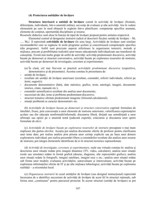 107 
(4) Proiectarea unităţilor de învăţare 
Structura interioară a unităţii de învăţare constă în activităţi de învăţare (frontale, 
diferenţiate, individuale, într-o anumită ordine), secvenţe de evaluare si alte activităţi. Are în vedere 
elementele pe care în mod obisnuit le regăsim într-o planificare: competenţe specifice asumate, 
elemente de conţinut, oportunităţi disciplinare si resurse. 
Resursele didactice sunt alese în funcţie de tipul de învăţare propusă pentru unitatea respectivă. 
Elementul central al designului instruirii (adică al descrierii fiecărei unităţi de învăţare – M1 
..... Mn) îl reprezintă activităţile de învăţare (în sens larg). Activităţile de învăţare sunt similare 
recomandărilor care se regăsesc în noile programe scolare si concretizează competenţele specifice 
(din programe). Astfel sunt precizate aspecte referitoare la organizarea instruirii, metode si 
mijloace, precum si posibilitatea realizării unor trasee educaţionale individualizate sau transferuri de 
cunostinţe. Există mai multe grupe de astfel de activităţi: activităţi predominant discursive, activităţi 
bazate pe demersuri si structuri conversative, activităţi bazate pe explorarea resurselor de instruire, 
activităţi bazate pe demersuri de investigaţie, cercetare si experimentare. 
(a) În clasă, cel mai frecvent se practică activităţile predominant discursive (expozitive, 
demonstrative si de prezentare). Acestea constau în prezentarea de: 
- unităţi de învăţare; 
- rezultate ale unităţii de învăţare anterioare (rezultate, constatări, referiri individuale, referiri pe 
itemi, sugestii); 
- documente demonstrative (hărţi, date statistice, grafice, texte, antologii, imagini, documente 
istorice, citate, manuale etc.); 
- constatări semnificative rezultate din analiza unor documente; 
- succesiuni de idei, teme si probleme predominant discursive; 
- structuri tematice ofertate predominant imagistic (folosind calculatorul); 
- situaţii problemă cu caracter demonstrativ etc. 
(b) Activităţile de învăţare bazate pe demersuri si structuri conversative cuprind: formulare de 
întrebări; fixare, prin conversaţie a unor elemente de instruire anterioare; valorificarea experienţelor 
scolare sau din educaţia nonformală/informală; discutarea liberă, dirijată sau semidirijată a unor 
afirmaţii sau opinii pe o anumită temă (judecată expertă); colectarea si discutarea unor opinii 
formulate de elevi. 
(c) Activităţile de învăţare bazate pe explorarea resurselor de instruire presupune o mai mare 
implicare din partea elevilor. Acestia pot analiza documente oferite de profesor pentru clarificarea 
unei teme date; pot realiza analize prin prisma unor cerinţe explicite sau pe baza unui demers 
exploratoriu individual; pot realiza prezentări libere a constatărilor rezultate din analiza unor resurse 
de instruire; pot integra elementele identificate de ei în structuri teoretice supraordonate. 
(d) Activităţi de investigaţie, cercetare si experimentare, reale sau virtuale constau în: analiza si 
descrierea unor situaţii redate prin imagini dinamice (TV, video, calculator); analiza unor situaţii 
(reale sau simulate) redate în formă grafică (desene, diagrame, alte reprezentări grafice); analiza 
unor situaţii redate în fotografii, imagini satelitare, imagini raze x etc.; analiza unor situaţii redate 
sub forma unor modele; evaluarea activităţilor, autoevaluare si interevaluare; activităţi bazate pe 
explorarea informaţiilor oferite de IT si pe alte mijloace tehnologice; activităţi bazate pe explorarea 
realităţii – a orizontului local. 
(e) Organizarea instruirii în cazul unităţilor de învăţare (sau designul instrucţional) reprezintă 
încercarea de a identifica succesiuni de activităţi de învăţare de acest fel în structuri raţionale, sub 
forma unui „continuum” pentru parcursul proiectat. În aceste structuri (unităţi de învăţare) se pot 
 
