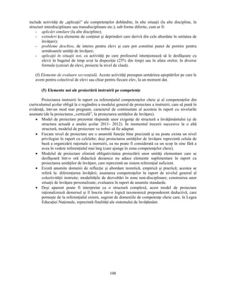 include activităţi de „aplicaţii” ale competenţelor dobândite, în alte situaţii (la alte discipline, în 
structuri interdisciplinare sau transdisciplinare etc.), sub forme diferite, cum ar fi: 
- aplicări similare (la alte discipline); 
- extinderi (cu elemente de conţinut si deprinderi care derivă din cele abordate în unitatea de 
108 
învăţare); 
- probleme deschise, de interes pentru elevi si care pot constitui punct de pornire pentru 
următoarele unităţi de învăţare; 
- aplicaţii în situaţii noi, ca activităţi pe care profesorul intenţionează să le desfăsoare cu 
elevii în bugetul de timp avut la dispoziţie (25% din timp) sau în afara orelor, în diverse 
formule (cercuri de elevi, proiecte la nivel de clasă). 
(f) Elemente de evaluare secvenţială. Aceste activităţi presupun urmărirea asteptărilor pe care le 
avem pentru colectivul de elevi sau chiar pentru fiecare elev, la un moment dat. 
(5) Elemente noi ale proiectării instruirii pe competenţe 
Proiectarea instruirii în raport cu referenţialul competenţelor cheie si al competenţelor din 
curriculumul scolar obligă la o regândire a modului general de proiectare a instruirii, care să pună în 
evidenţă, într-un mod mai pregnant, caracterul de continuitate al acesteia în raport cu nivelurile 
asumate (de la proiectarea „verticală”, la proiectarea unităţilor de învăţare). 
• Model de proiectare prezentat răspunde unor exigenţe de structură a învăţământului (si de 
structura actuală a anului scolar 2011- 2012). În momentul trecerii succesive la o altă 
structură, modelul de proiectare va trebui să fie adaptat. 
• Fiecare nivel de proiectare are o anumită funcţie bine precizată si nu poate exista un nivel 
privilegiat în raport cu celelalte; desi proiectarea unităţilor de învăţare reprezintă celula de 
bază a organizării raţionale a instruirii, ea nu poate fi considerată ca un scop în sine fără a 
avea în vedere referenţialul mai larg (care ajunge în zona competenţelor cheie). 
• Modelul de proiectare elimină obligativitatea proiectării unor unităţi elementare care se 
desfăsoară într-o oră didactică deoarece nu aduce elemente suplimentare în raport cu 
proiectarea unităţilor de învăţare, care reprezintă un sistem referenţial suficient. 
• Există anumite domenii de reflecţie si abordare teoretică, empirică si practică; acestea se 
referă la: diferenţierea învăţării; asumarea competenţelor în raport de nivelul general al 
colectivităţii instruite; modalităţile de dezvoltări în zone non-disciplinare; construirea unor 
situaţii de învăţare personalizate; evaluarea în raport de anumite standarde. 
• Desi aparent poate fi interpretat ca o structură complexă, acest model de proiectare 
raţionalizează demersul si îl înscrie într-o logică taxonomică preponderent deductivă, care 
porneste de la referenţialul extern, sugerat de domeniile de competenţe cheie care, în Legea 
Educaţiei Naţionale, reprezintă finalităţi ale sistemului de învăţământ. 
 