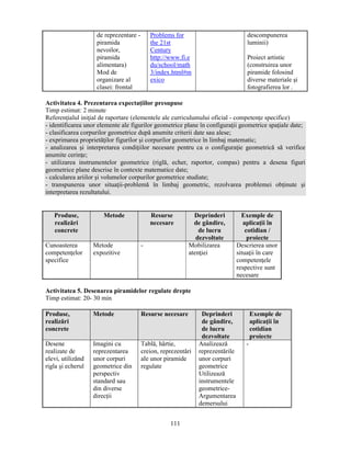 111 
de reprezentare - 
piramida 
nevoilor, 
piramida 
alimentara) 
Mod de 
organizare al 
clasei: frontal 
Problems for 
the 21st 
Century 
http://www.fi.e 
du/school/math 
3/index.html#m 
exico 
descompunerea 
luminii) 
Proiect artistic 
(construirea unor 
piramide folosind 
diverse materiale si 
fotografierea lor . 
Activitatea 4. Prezentarea expectaţiilor presupuse 
Timp estimat: 2 minute 
Referenţialul iniţial de raportare (elementele ale curriculumului oficial - competenţe specifice) 
- identificarea unor elemente ale figurilor geometrice plane în configuraţii geometrice spaţiale date; 
- clasificarea corpurilor geometrice după anumite criterii date sau alese; 
- exprimarea proprietăţilor figurilor si corpurilor geometrice în limbaj matematic; 
- analizarea si interpretarea condiţiilor necesare pentru ca o configuraţie geometrică să verifice 
anumite cerinţe; 
- utilizarea instrumentelor geometrice (riglă, echer, raportor, compas) pentru a desena figuri 
geometrice plane descrise în contexte matematice date; 
- calcularea ariilor si volumelor corpurilor geometrice studiate; 
- transpunerea unor situaţii-problemă în limbaj geometric, rezolvarea problemei obţinute si 
interpretarea rezultatului. 
Produse, 
realizări 
concrete 
Metode Resurse 
necesare 
Deprinderi 
de gândire, 
de lucru 
dezvoltate 
Exemple de 
aplicaţii în 
cotidian / 
proiecte 
Cunoasterea 
competenţelor 
specifice 
Metode 
expozitive 
- Mobilizarea 
atenţiei 
Descrierea unor 
situaţii în care 
competenţele 
respective sunt 
necesare 
Activitatea 5. Desenarea piramidelor regulate drepte 
Timp estimat: 20- 30 min 
Produse, 
realizări 
concrete 
Metode Resurse necesare Deprinderi 
de gândire, 
de lucru 
dezvoltate 
Exemple de 
aplicaţii în 
cotidian 
proiecte 
Desene 
realizate de 
elevi, utilizând 
rigla si echerul 
Imagini cu 
reprezentarea 
unor corpuri 
geometrice din 
perspectiv 
standard sau 
din diverse 
direcţii 
Tablă, hârtie, 
creion, reprezentări 
ale unor piramide 
regulate 
Analizează 
reprezentările 
unor corpuri 
geometrice 
Utilizează 
instrumentele 
geometrice- 
Argumentarea 
demersului 
- 
 