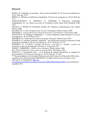 114 
Bibliografie 
BADEA, D. Competenţe si cunostinţe – faţa si reversul abordării lor. În: Revista de pedagogie nr. 
58 (3), 2010, pp. 33-53. 
BÎRZEA, C. Definirea si clasificarea competenţelor. În: Revista de pedagogie, nr. 58 (3), 2010, pp. 
7-13. 
CONSTANTINESCU, E., FILIPESCU, V., CSENGERI, E. Proiectarea conţinutului 
învăţământului. În: vol. Analiza procesului de învăţământ (coord. Iulian Nica), Bucuresti: EDP, 
1977. 
CRISTEA, S., BOCOS, M. Proiectarea instruirii, În: Pregătirea psihopedagogică, Iasi: Editura 
Polirom, 2008. 
DULAMĂ, M. E. Cum îi învăţăm pe alţii să înveţe. Cluj-Napoca: Editura Clusium, 2009. 
ERICKSON, L. Concept-Based Curriculum and Instruction. San Francisco: Corwin Press, 2002. 
MANOLESCU, M. Pedagogia competenţelor – o viziune integratoare asupra educaţiei. În: Revista 
de pedagogie nr. 58 (3), 2010, pp. 53-67. 
MÂNDRUŢ, O. Competenţele în învăţarea geografiei. Bucuresti: Editura Corint, 2010. 
MÂNDRUŢ, O. Instruirea centrată pe competenţe – între dimensiunea teoretică si aplicarea la clasă 
(competenţa culturală). În: Revista de pedagogie nr. 58 (3), 2010, pp. 127-139. 
MÂNDRUŢ, O., CATANĂ, Luminiţa. Proiectarea curriculară în condiţiile instruirii pe 
competenţe, în Revista de Pedagogie, anul LIX; nr. 4, Bucuresti: 2011 
NEGREŢ - DOBRIDOR, I. Didactica nova. Bucuresti: Editura Aramis, 2005. 
REY, B. Les Compétences transversales en question. Paris: ESF éditeur, 1996. 
SARIVAN, L. Competenţele cheie – de la declaraţii de politică educaţională, la integrarea în 
procesul didactic. În: Revista de pedagogie nr. 58 (3), 2010, pp. 161-169. 
*** Recommendation of the European Parliament and of the Council of 18 December 2006 on key 
competences for lifelong learning (2006/962/EC). In: Official Journal of the European Union, 
2006, pp.10-18. Disponibil la: http://eur-lex. 
europa.eu/LexUriServ/LexUriServ.do?uri=OJ:L:2006:394:0010:0018:en:PDF, accesat la data de 1 
noiembrie 2011. 
 