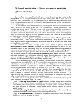 XI. Domenii transdisciplinare: Educaţia pentru mediul înconjurător 
115 
(1) Context si terminologie 
Cu o evoluţie foarte rapidă în ultimele patru – cinci decenii, educaţia pentru mediul 
înconjurător este un concept utilizat în această formă pentru prima dată în 1948, cu ocazia 
conferinţei IUCN (International Unit for the Conservation of Nature and Natural Resources) de la 
Paris. Câteva momente au marcat în mod deosebit dezvoltarea concepţiei privind educaţia pentru 
mediu până în prezent. 
Cel mai important pas în demersul definirii educaţiei pentru mediu l-a constituit reuniunea 
IUCN / UNESCO din Nevada, U.S.A. din 1970. Prima definiţie ‘clasică’ a termenului a fost 
formulată cu această ocazie: Educaţia pentru mediu reprezintă procesul de recunoastere a 
valorilor si de clarificare a conceptelor în scopul dezvoltării abilităţilor si atitudinilor necesare 
înţelegerii si aprecierii interrelaţiilor dintre om, cultură si mediul său biofizic. Educaţia pentru 
mediu necesită practica în luarea deciziilor si formularea pentru sine a unui cod de comportament 
privind aspecte referitoare la calitatea mediului”. 
În 1975, se creează primele programe internaţionale privind educaţia pentru mediul 
înconjurător (UNEO - United Nations Environment Programme si UNESCO / UNEP) si are loc 
prima declaraţie interguvernamentală asupra acestei teme: Carta de la Belgrad - Un cadru global 
privind educaţia pentru mediu. 
Se conturează deja ideea educaţiei pentru mediu văzută ca proces permanent, 
interdisciplinar ca natură si aplicare, un demers educaţional (privit global si nu doar o “altă” dis-ciplină 
de studiu), privind interrelaţiile dintre om si sistemul natural, încurajând participarea la 
experienţa de formare, referindu-se atât la dimensiunea globală cât si la cele trecută / prezentă / 
viitoare, încurajând înţelegerea, gândirea critică, rezolvarea de probleme, clarificarea valorilor. 
Anii ’80 au fost marcaţi de lansarea Strategiei privind conservarea globală, incluzând si o parte 
referitoare la educaţie. Sunt reformulate obiectivele acestui domeniu, cu accent pe participarea 
activă la protecţia mediului si găsirea unor posibile soluţii. Rezoluţiile adoptate vor juca un rol 
important în elaborarea noului curriculum în diferite ţări după 1990. 
Definiţia educaţiei pentru mediul înconjurător corespunzătoare acestei etape în evoluţia 
domeniului, este adoptată în 1988: “E. M. reprezintă un proces permanent în care indivizii si 
colectivitatea devin constienţi de mediul lor înconjurător si achiziţionează cunostinţele, valorile, 
competenţele, experienţa si voinţa care le permit să acţioneze, individual si colectiv, pentru 
rezolvarea problemelor actuale si viitoare ale mediului. (UNESCO-UNEP, 1988)” 
Anii ’90 continuă sub semnul Conferinţei Naţiunilor Unite asupra mediului si dezvoltării 
desfăsurate la Rio de Janeiro, Brazilia, în 1992. Unul dintre documentele elaborate cu această 
ocazie - Agenda 21 reprezintă programul în scopul unei dezvoltări durabile în secolul XXI. În 
Marea Britanie, este momentul introducerii educaţiei pentru mediu ca temă cross-curriculară în 
cadrul curriculumului naţional, într-o poziţie centrală a acestuia. 
Rezumând această evoluţie, putem sublinia câteva tendinţe-cheie manifestate în educaţia pentru 
mediu în ultimele decenii (PALMER, J.A., 1998): 
− Anii ’70: educaţia în spaţiul exterior clasei (utilizarea mediului natural pentru experienţe 
directe, adventure education); centre de studii de teren (centre pentru dezvoltarea competenţelor 
si atitudinilor prin activitate practică si investigaţie); educaţia în spiritul conservării (abordarea 
unor teme relaţionate cu acest topic); studiile urbane (studiul mediului construit, activităţi în 
spaţiul ‘’străzii”); 
− Anii ’80: educaţia globală (abordarea unei viziuni mai largi asupra temelor de mediu); edu-caţia 
pentru dezvoltare (dimensiunea politică a educaţiei pentru mediu); 
− Anii ’90: problematica sărăcirii (comunicare, rezolvare de probleme si acţiune, vizarea solu-ţionării 
unor probleme sociale si de mediu); 
 