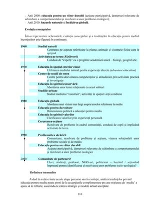 − Anii 2000: educaţia pentru un viitor durabil (acţiune participativă, demersuri relevante de 
schimbare a comportamentului si rezolvare a unor probleme ecologice); 
− Anii 2010: hazarde naturale si încălzirea globală. 
116 
Evoluţia conceptelor 
Într-o reprezentare schematică, evoluţia conceptelor si a tendinţelor în educaţia pentru mediul 
înconjurător este figurată în continuare. 
1960 Studiul naturii 
Centrarea pe aspecte referitoare la plante, animale si sistemele fizice care le 
sprijină 
Activitatea pe teren (Fieldwork) 
Condusă de “experţi” cu o pregătire academică unică – biologi, geografi etc. 
1970 Educaţia în spaţiul exterior clasei 
Utilizarea mediului natural pentru experienţe directe (adventure education) 
Centre de studii de teren 
Centre pentru dezvoltarea competenţelor si atitudinilor prin activitate practică 
si investigaţie 
Educaţia în spiritul conservării 
Abordarea unor teme relaţionate cu acest subiect 
Studiile urbane 
Studiul mediului “construit”, activităţi în spaţiul vieţii cotidiene 
1980 Educaţia globală 
Abordarea unei viziuni mai largi asupra temelor referitoare la mediu 
Educaţia pentru dezvoltare 
Dimensiunea politică a educaţiei pentru mediu 
Educaţia în spiritul valorilor 
Clarificarea valorilor prin experienţă personală 
Cercetarea-acţiune 
Rezolvare de probleme în cadrul comunităţii, condusă de copil si implicând 
activitate de teren 
1990 Problematica sărăcirii 
Comunicare, rezolvare de probleme si acţiune, vizarea soluţionării unor 
probleme sociale si de mediu 
Educaţia pentru un viitor durabil 
Acţiune participativă, demersuri relevante de schimbare a comportamentului 
si rezolvare a unor probleme ecologice 
2000 Comunitate de parteneri? 
Elevi, studenţi, profesori, NGO–uri, politicieni – lucrând / acţionând 
împreună pentru identificarea si rezolvarea unor probleme socio-ecologice? 
Definirea termenilor 
Având în vedere toate aceste etape parcurse sau în evoluţie, analiza tendinţelor privind 
educaţia pentru mediu poate porni de la accepţiunile complementare pe care noţiunea de ‘mediu’ a 
ajuns să le reflecte, asociindu-le câteva strategii si modele actual acceptate. 
 