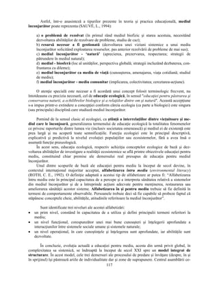 Astfel, într-o anasinteză a tipurilor prezente în teoria si practica educaţională, mediul 
înconjurător poate reprezenta (SAUVÉ, L., 1994): 
a) o problemă de rezolvat (în primul rând mediul biofizic si starea acestuia, necesitând 
dezvoltarea abilităţilor de rezolvare de probleme, studiu de caz); 
b) resursă necesar a fi gestionată (dezvoltarea unei viziuni sistemice a unui mediu 
înconjurător solicitând exploatarea resurselor, pas anterior rezolvării de probleme de mai sus); 
c) mediul înconjurător - ‘natură’ (aprecierea, prezervarea, respectarea; strategii de 
pătrundere în mediul natural); 
d) mediul - biosferă (loc al unităţilor, perspectiva globală; strategii incluzând dezbaterea, con-fruntarea 
117 
cu dileme); 
e) mediul înconjurător ca mediu de viaţă (cunoasterea, amenajarea, viaţa cotidiană; studiul 
de mediu); 
f) mediul înconjurător - mediu comunitar (implicarea, colectivitatea; cercetarea-acţiune). 
O atenţie specială este necesar a fi acordată unui concept folosit terminologic frecvent, nu 
întotdeauna cu precizia necesară, cel de educaţie ecologică, în sensul educaţiei pentru păstrarea si 
conservarea naturii, a echilibrelor biologice si a relaţiilor dintre om si natură. Această accepţiune 
s-a impus printr-o extindere a concepţiei conform căreia ecologia (ca parte a biologiei) este singura 
(sau principala) disciplină care studiază mediul înconjurător. 
Pornind de la sensul clasic al ecologiei, ca stiinţă a interrelaţiilor dintre vieţuitoare si me-diul 
care le înconjoară, generalizarea termenului de educaţie ecologică la totalitatea fenomenelor 
ce privesc raporturile dintre lumea vie (inclusiv societatea omenească) si mediul ei de existenţă este 
prea largă si nu acoperă toate semnificaţiile. Funcţia ecologiei este în principal descriptivă, 
explicativă si predictivă la nivelul evoluţiei populaţiilor sau ecosistemelor, fără a avea însă o 
asumată funcţie praxeologică. 
În acest sens, educaţia ecologică, respectiv achiziţia conceptelor ecologice de bază si dez-voltarea 
abilităţilor de investigare a realităţii ecosistemice se află printre obiectivele educaţiei pentru 
mediu, constituind chiar premise ale demersului real presupus de educaţia pentru mediul 
înconjurător. 
Unul dintre scopurile de bază ale educaţiei pentru mediu la început de secol devine, în 
contextul internaţional majoritar acceptat, alfabetizarea întru mediu (environmental literacy) 
(ROTH, C. E., 1992). O definiţie adaptată a acestui tip de alfabetizare ar putea fi: “Alfabetizarea 
întru mediu este în principal capacitatea de a percepe si a interpreta sănătatea relativă a sistemelor 
din mediul înconjurător si de a întreprinde acţiuni adecvate pentru menţinerea, restaurarea sau 
ameliorarea sănătăţii acestor sisteme. Alfabetizarea în si pentru mediu trebuie să fie definită în 
termeni de comportamente observabile. Persoanele trebuie deci să fie capabile să probeze faptul că 
stăpânesc conceptele cheie, abilităţile, atitudinile referitoare la mediul înconjurător”. 
Sunt identificate trei niveluri ale acestei alfabetizări: 
• un prim nivel, constând în capacitatea de a utiliza si defini principalii termeni referitori la 
mediu; 
• un nivel funcţional, corespunzător unei mai bune cunoasteri si înţelegerii aprofundate a 
interacţiunilor între sistemele sociale umane si sistemele naturale; 
• un nivel operaţional, în care cunostinţele si înţelegerea sunt aprofundate, iar abilităţile sunt 
dezvoltate. 
În concluzie, evoluţia actuală a educaţiei pentru mediu, acesta din urmă privit global, în 
complexitatea sa sistemică, se îndreaptă la început de secol XXI spre un model integrat de 
structurare. În acest model, cele trei demersuri ale procesului de predare si învăţare (despre, în si 
în sprijinul) îsi păstrează ariile de individualitate dar si zone de suprapunere. Centrul asamblării ce- 
 