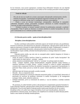 lor trei elemente, zona acestei suprapuneri, constituie baza influenţelor formative de care depinde 
continuarea procesului de (auto)formare si care trebuie să fie în atenţia proiectării oricărui program. 
Temă de reflecţie 
Din cele de mai sus rezultă că a existat o preocupare educaţională continuă pentru valorile 
mediului înconjurător. Terminologia disciplinară sugerează existenţa unor optici din 
perspectiva diferitelor stiinţe, dar si o tendinţă de unificare a preocupărilor. 
Pentru a avea un inventar terminologic corespunzător, identificaţi în manualele 
diferitelor discipline scolare, principalele accepţiuni referitoare la mediul înconjurător si 
încercaţi să redaţi esenţa definiţiilor respective. 
Alcătuiţi un glosar cu termeni esenţiali referitori la problematica noţională a mediului 
înconjurător. Poate fi apelat un dicţionar cu termeni referitori la mediul înconjurător, din care 
pot fi selecţionaţi cei cu o utilizare scolară evidentă. 
(2) Educaţia pentru mediu – spaţiu al interdisciplinarităţii 
118 
Discipline si interdisciplinaritate 
În afara contribuţiei indiscutabile la diferitele aspecte ale formării de bază si de posibilitatea 
asocierii la numeroase alte dimensiuni ale educaţiei contemporane, educaţia pentru mediu devine un 
spaţiu de intersecţie al formării în cadrul diferitelor discipline de studiu. Fundamental, ca urmare a 
complexităţii si globalităţii domeniului, educaţia pentru mediu beneficiază de un demers 
interdisciplinar asupra realităţi, utilizând interdisciplinaritatea ca strategie didactică în mediul 
educaţional. 
Educaţia pentru mediu, asa cum este ea concepută astăzi, implică integrarea în formare a 
următoarelor arii disciplinare: 
- stiinţe ale naturii si tehnici biofizice (luând în considerare de polul ‘mediu înconjurător’ din 
cadrul reţelei de relaţii individ – societate – mediu); 
- stiinţe umaniste (considerând polul ‘individ’ si ‘societate’ al aceleiasi reţele de relaţii); 
- stiinţa / stiinţele mediului, stiinţă transdisciplinară, integrând diferitele stiinţe biofizice si 
umaniste referitoare la mediu; Stiinţa / stiinţele mediului se referă la studiul interrelaţiilor 
existente între componente biofizice ale mediului înconjurător si organismele înconjurătoare, în 
particular fiinţa umană, precum si modul de acţiune vizând optimizarea calităţii mediului si a 
vieţii. 
- diferitele tipuri de formare personală, socială si morală; 
- filosofia – deci si componenta etică; 
- disciplinele referitoare la comunicare (datorită caracterului politic si, în mod ideal, democratic al 
procesului de rezolvare de probleme referitoare la mediul înconjurător si de management 
ecologic): limba, artele, tehnicile media etc.; 
- limbajul matematic, privit ca instrument de analiză si / sau de modelare a realităţii mediului 
înconjurător. 
De asemenea, în cadrul formării scolare si din perspectiva competenţelor generale formulate în 
Legea Educaţiei Naţional, educaţia pentru mediu poate fi abordată în cadrul învăţământului tuturor 
disciplinelor. Este de notat faptul că educaţia pentru mediu poate beneficia fie de un context 
disciplinar (chiar si în cadrul unei singure discipline), fie de unul transdisciplinar, alternativă 
preferabilă în contextul actual. Acest demers este simplificat de existenţe în cadrul educaţia pentru 
mediu a unui număr de finalităţi transdisciplinare. 
 
