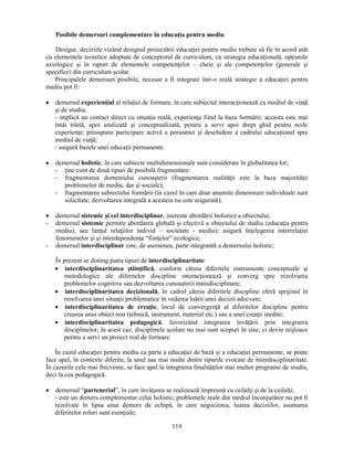 Posibile demersuri complementare în educaţia pentru mediu 
Desigur, deciziile vizând designul proiectării educaţiei pentru mediu trebuie să fie în acord atât 
cu elementele teoretice adoptate de conceptorul de curriculum, cu strategia educaţională, opţiunile 
axiologice si în raport de elementele competenţelor – cheie si ale competenţelor (generale si 
specifice) din curriculum scolar. 
Principalele demersuri posibile, necesar a fi integrate într-o reală strategie a educaţiei pentru 
119 
mediu pot fi: 
• demersul experienţial al relaţiei de formare, în care subiectul interacţionează cu mediul de viaţă 
si de studiu; 
- implică un contact direct cu situaţia reală, experienţa fiind la baza formării; aceasta este mai 
întâi trăită, apoi analizată si conceptualizată, pentru a servi apoi drept ghid pentru noile 
experienţe; presupune participare activă a persoanei si deschidere a cadrului educaţional spre 
mediul de viaţă; 
- asigură bazele unei educaţii permanente. 
• demersul holistic, în care subiecte multidimensionale sunt considerate în globalitatea lor; 
- ţine cont de două tipuri de posibilă fragmentare: 
- fragmentarea domeniului cunoasterii (fragmentarea realităţii este la baza majorităţii 
problemelor de mediu, dar si sociale); 
- fragmentarea subiectului formării (în cazul în care doar anumite dimensiuni individuale sunt 
solicitate, dezvoltarea integrală a acesteia nu este asigurată); 
• demersul sistemic si cel interdisciplinar, inerente abordării holistice a obiectului; 
- demersul sistemic permite abordarea globală si efectivă a obiectului de studiu (educaţia pentru 
mediu), sau lanţul relaţiilor individ – societate - mediu); asigură înţelegerea interrelaţiei 
fenomenelor si si interdependenţa “fiinţelor” ecologice; 
- demersul interdisciplinar este, de asemenea, parte integrantă a demersului holistic; 
În prezent se disting patru tipuri de interdisciplinaritate: 
• interdisciplinaritatea stiinţifică, conform căreia diferitele instrumente conceptuale si 
metodologice ale diferitelor discipline interacţionează si converg spre rezolvarea 
problemelor cognitive sau dezvoltarea cunoasterii transdisciplinare; 
• interdisciplinaritatea decizională, în cadrul căreia diferitele discipline oferă sprijinul în 
rezolvarea unei situaţii problematice în vederea luării unei decizii adecvate; 
• interdisciplinaritatea de creaţie, locul de convergenţă al diferitelor discipline pentru 
crearea unui obiect nou (tehnică, instrument, material etc.) sau a unei creaţii inedite; 
• interdisciplinaritatea pedagogică, favorizând integrarea învăţării prin integrarea 
disciplinelor; în acest caz, disciplinele scolare nu mai sunt scopuri în sine, ci devin mijloace 
pentru a servi un proiect real de formare. 
În cazul educaţiei pentru mediu ca parte a educaţiei de bază si a educaţiei permanente, se poate 
face apel, în contexte diferite, la unul sau mai multe dintre tipurile evocate de interdisciplinaritate. 
În cazurile cele mai frecvente, se face apel la integrarea finalităţilor mai multor programe de studiu, 
deci la cea pedagogică. 
• demersul “partenerial”, în care învăţarea se realizează împreună cu ceilalţi si de la ceilalţi; 
- este un demers complementar celui holistic; problemele reale din mediul înconjurător nu pot fi 
rezolvate în lipsa unui demers de echipă, în care negocierea, luarea deciziilor, asumarea 
diferitelor roluri sunt esenţiale; 
 