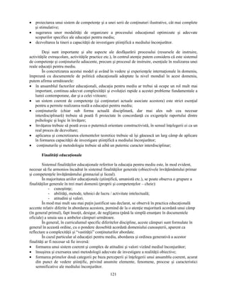 • proiectarea unui sistem de competenţe si a unei serii de conţinuturi ilustrative, cât mai complete 
121 
si stimulative; 
• sugerarea unor modalităţi de organizare a procesului educaţional optimizate si adecvate 
scopurilor specifice ale educaţiei pentru mediu; 
• dezvoltarea la tineri a capacităţii de investigare stiinţifică a mediului înconjurător. 
Desi sunt importante si alte aspecte ale desfăsurării procesului (resursele de instruire, 
activităţile extrascolare, activităţile practice etc.), în centrul atenţie putem considera că este sistemul 
de competenţe si conţinuturile adiacente, precum si procesul de instruire, esenţiale în realizarea unei 
reale educaţii pentru mediu. 
În concretizarea acestui model si având în vedere si experienţele internaţionale în domeniu, 
împreună cu documentele de politică educaţională adoptate la nivel mondial în acest domeniu, 
putem afirma următoarele: 
• în ansamblul factorilor educaţionali, educaţia pentru mediu ar trebui să ocupe un rol mult mai 
important, continuu adecvat complexităţii si evoluţiei rapide a acestei probleme fundamentale a 
lumii contemporane, dar si a celei viitoare; 
• un sistem coerent de competenţe (si conţinuturi actuale asociate acestora) este strict esenţial 
pentru a permite realizarea reală a educaţiei pentru mediu; 
• conţinuturile (chiar sub forma actuală disciplinară, dar mai ales sub cea necesar 
interdisciplinară) trebuie să poată fi proiectate în concordanţă cu exigenţele raportului dintre 
psihologic si logic în învăţare; 
• învăţarea trebuie să poată avea o puternică orientare constructivistă, în sensul înţelegerii ei ca un 
real proces de dezvoltare; 
• aplicarea si concretizarea elementelor teoretice trebuie să îsi găsească un larg câmp de aplicare 
în formarea capacităţii de investigare stiinţifică a mediului înconjurător; 
• conţinuturile si metodologia trebuie să aibă un puternic caracter interdisciplinar; 
Finalităţi educaţionale 
Sistemul finalităţilor educaţionale referitor la educaţia pentru mediu este, în mod evident, 
necesar să fie armonios încadrat în sistemul finalităţilor generale (obiectivele învăţământului primar 
si competenţele învăţământului gimnazial si liceal). 
În majoritatea ariilor educaţionale (stiinţifică, umanistă etc.), se poate observa o grupare a 
finalităţilor generale în trei mari domenii (proprii si competenţelor – cheie): 
- cunostinţe; 
- abilităţi, metode, tehnici de lucru / activitate intelectuală; 
- atitudini si valori. 
În mod mai mult sau mai puţin justificat sau declarat, se observă în practica educaţională 
accente relativ diferite în abordarea acestora, pornind de la o atenţie majoritară acordată unui câmp 
(în general primul), fapt însoţit, desigur, de neglijarea (până la simplă enunţare în documentele 
oficiale) a unuia sau a ambelor câmpuri următoare. 
În general, în curriculumul specific diferitelor discipline, aceste câmpuri sunt formulate în 
general în această ordine, cu o pondere deosebită acordată domeniului cunoasterii, aparent ca 
reflectare a complexităţii si “vastităţii” conţinuturilor abordate. 
În cazul particular al educaţiei pentru mediu, abordarea si ordinea generativă a acestor 
finalităţi ar fi necesar să fie inversă: 
• formarea unui sistem coerent si complex de atitudini si valori vizând mediul înconjurător; 
• însusirea si exersarea unei metodologii adecvate de investigare a realităţii obiective; 
• formarea primelor două categorii pe baza perceperii si înţelegerii unui ansamblu coerent, acurat 
din punct de vedere stiinţific, privind anumite elemente, fenomene, procese si caracteristici 
semnificative ale mediului înconjurător. 
 