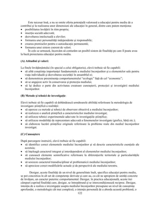 Este necesar însă, a nu se omite oferta potenţială valoroasă a educaţiei pentru mediu de a 
contribui si la realizarea unor dimensiuni ale educaţiei în general, dintre care putem menţiona: 
• posibilitatea învăţării în ritm propriu; 
• inserţia socială adecvată; 
• dezvoltarea intelectuală a elevilor; 
• formarea unei personalităţi independente si responsabile; 
• crearea premiselor pentru o autoeducaţie permanentă; 
• formarea unui sistem coerent de valori. 
În cele ce urmează, încercăm să conturăm un posibil sistem de finalităţi pe care îl poate avea 
122 
la bază proiectarea educaţiei pentru mediu. 
(A) Atitudini si valori: 
La finele învăţământului (în special a celui obligatoriu), elevii trebuie să fie capabili: 
• să aibă constiinţa importanţei fundamentale a mediului înconjurător si a elementelor sale pentru 
viaţa individuală si dezvoltarea societăţii în ansamblul ei; 
• să demonstreze preeminenţa comportamentului “ecologic” faţă de cel “economic”; 
• să se angajeze activ în conservarea si protecţia mediului; 
• să îsi dedice o parte din activitatea creatoare cunoasterii, protecţiei si investigării mediului 
înconjurător. 
(B) Metode si tehnici de investigaţie: 
Elevii trebuie să fie capabili să dobândească următoarele abilităţi referitoare la metodologia de 
investigare stiinţifică a realităţii: 
• să opereze cu metode si tehnici de observare obiectivă a mediului înconjurător; 
• să realizeze o analiză stiinţifică a caracteristicilor mediului investigat; 
• să utilizeze tehnici experimentale adecvate în investigaţiile stiinţifice; 
• să utilizeze modalităţi de reprezentare adecvată a fenomenelor investigate (grafice, hărţi etc.); 
• să elaboreze lucrări stiinţifice originale referitoare la probleme reale din mediul înconjurător 
investigat. 
(C) Cunoastere 
După parcurgere instruirii, elevii trebuie să fie capabili: 
• să identifice corect elementele mediului înconjurător si să descrie caracteristicile esenţiale ale 
acestuia; 
• să înţeleagă caracterul integrat si interdependent al elementelor mediului înconjurător; 
• să cunoască elemente semnificative referitoare la diferenţierile teritoriale si particularităţile 
mediului înconjurător; 
• să sesizeze caracterul transdisciplinar al problematicii mediului înconjurător; 
• să aprecieze corect modificările actuale si de perspectivă ale mediului terestru. 
Desigur, aceste finalităţi de un nivel de generalitate înalt, specifice educaţiei pentru mediu, 
se pot concretiza în alt set de competenţe derivate si care au, cu cât ne apropiem de unităţi concrete 
de învăţare, un caracter puternic comportamental. Desigur, în practica educaţională, aceste trei 
câmpuri cuprind finalităţi care, desigur, se întrepătrund si se intercondiţionează reciproc. Desigur, 
intenţia de a realiza o investigaţie asupra mediului înconjurător presupune un nivel de cunostinţe 
aprofundat, o metodologie cât mai complexă, o intenţie personală de a aborda această problemă, o 
 