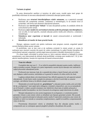 126 
Variante si opţiuni 
În urma demersurilor analitice si teoretice de până acum, rezultă patru mari grupe de 
posibilităţi referitoare la inovarea educaţională în domeniul educaţiei pentru mediu. 
• Realizarea unor structuri interdisciplinare relativ autonome, cu o puternică coerenţă 
interioară (de competenţe asumate, conţinuturi si metodologie), la un anumit nivel al 
scolarităţii, sub forma unui domeniu educaţional autonom; 
• Realizarea unei inovări prin “infuzie” în toate disciplinele scolare, în condiţiile oferite de 
curriculumul scolar actual; 
• Realizarea unor modele de curriculum la decizia scolii (în principal, interdisciplinare), 
care să aibă, în mod specific, asumată educaţia pentru mediu prin obiective, conţinuturi, 
metodologie; 
• Stimularea unor experienţe si inovaţii de natură extracurriculară si nonformală / 
informală; 
• Identificare si transfer de bune practici locale. 
Desigur, opţiunea noastră este pentru realizarea unui program coerent, asigurând spaţiul 
cuvenit fiecăreia dintre aceste variante. 
O posibilitate, care ar ţine cont si de realitatea existentă în sistem actual, ar consta în 
realizarea unor structuri coerente din punct de vedere metodologic în cadrul fiecărei discipline din 
curriculumul naţional, asigurând o primă etapă transcurriculară a abordării domeniului în sistem. 
O a doua etapă, coexistând cu prima (ceea ce, într-o oarecare măsură se întâmplă în sistem 
actualmente), este reprezentată de ultimele două posibilităţi: existenţa unor modele de C. D. S. într-adevăr 
interdisciplinare, însoţite de experienţe de natură extracurriculară. 
Teme de reflecţie 
Exemplele date mai sus (1 – 5) se referă la ansamblul educaţiei pentru mediu, indiferent 
unde se produce aceasta. Desigur că o parte importantă a acestui tip de educaţie este realizată în 
cadrul procesului educaţional scolar. 
Profesorul este interesat, însă, de o anumită dezvoltare a laturii formal, prin activităţi 
care depăsesc cadrul acesteia, realizându-se în general în natură si în afara orelor de clasă. 
Legătura strânsă dintre cele două domenii face dificilă separarea lor sub aspectul acţiunii 
educaţionale. Există foarte multe exemple de antrenare a elevilor în activităţi cu caracter 
ecologic, sub diferite forme si în diferite situaţii contextuale. 
Menţionăm că există încercări de „practicizare” a educaţiei pentru mediu, prin activităţi 
de tip „ecologizarea” unor spaţii (prin strângerea voluntară a deseurilor), care nu au numaidecât 
un rol formativ evident; această constatare este întărită de observaţia că adulţii poluează si 
degradează mediul înconjurător, iar elevii încearcă să ecologizeze spaţii deteriorate de adulţi. 
Mesajul educaţional nu este acesta (angrenarea în ecologizare), ci construirea pentru 
generaţia viitoare a unui sistem valoric si atitudinal care lipseste generaţiei actuale. Din această 
perspectivă, aspectul principal al educaţiei pentru mediu îl reprezintă construirea unui sistem de 
atitudini si valori (cu metode si cunostinţe complementare), capabil să modifice comportamentul 
viitor al elevilor. 
Preeminenţa dimensiunii valoric si atitudinale face din educaţia pentru mediu o 
componentă care se contrapune aparent pregătirii stiinţifice disciplinare din scoală. 
 