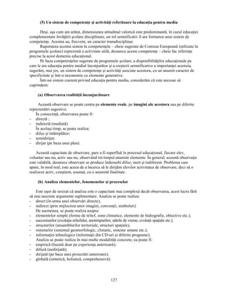 (5) Un sistem de competenţe si activităţi referitoare la educaţia pentru mediu 
Desi, asa cum am arătat, dimensiunea atitudinal valorică este predominantă, în cazul educaţiei 
complementare învăţării scolare disciplinare, un rol semnificativ îl are formarea unui sistem de 
competenţe. Acestea au, frecvent, un caracter transdisciplinar. 
Raportarea acestui sistem la competenţele – cheie sugerate de Comisia Europeană (utilizate în 
programele scolare) reprezintă o activitate utilă, deoarece aceste competenţe – cheie fac referinţe 
precise la acest domeniu educaţional. 
Pe baza competenţelor sugerate de programele scolare, a disponibilităţilor educaţionale pe 
care le are educaţia pentru mediul înconjurător si a cresterii semnificative a importanţei acesteia, 
sugerăm, mai jos, un sistem de competenţe si activităţi asociate acestora, cu un anumit caracter de 
specificitate si într-o taxonomie cu elemente generative. 
Într-un sistem coerent privind educaţia pentru mediu, considerăm că este necesar să 
127 
cuprindem: 
(a) Observarea realităţii înconjurătoare 
Această observare se poate centra pe elemente reale, pe imagini ale acestora sau pe diferite 
reprezentări sugestive. 
În consecinţă, observarea poate fi: 
- directă ; 
- indirectă (mediată) 
În acelasi timp, se poate realiza: 
- difuz si întâmplător; 
- semidirijat; 
- dirijat (pe baza unui plan). 
Această capacitate de observare, pare a fi superfluă în procesul educaţional, fiecare elev, 
voluntar sau nu, activ sau nu, observând tot timpul anumite elemente. În general, această observaţie 
este valabilă, deoarece observare se produce îndeosebi difuz, inert si indiferent. Problema care 
apare, în mod real, este aceea de a încerca să le dirijăm elevilor activitatea de observare, deci să o 
realizeze activ, constient, asumat, cu o anumită finalitate. 
(b) Analiza elementelor, fenomenelor si proceselor 
Este usor de sesizat că analiza este o capacitate mai complexă decât observarea, acest lucru fără 
să mai necesite argumente suplimentare. Analiza se poate realiza: 
- direct (în urma unei observări directe); 
- indirect (prin mijlocirea unor imagini, convenţii, simboluri) 
De asemenea, se poate realiza asupra: 
- elementelor simple (forme de relief, zone climatice, elemente de hidrografie, obiective etc.); 
- succesiunilor (evoluţia reliefului, anotimpurilor, stările de vreme, evoluţii spaţiale etc.); 
- structurilor (ansamblurilor teritoriale, structuri spaţiale), 
- sistemelor (sistemul geomorfologic, climatic, sisteme umane etc.); 
- informaţiei tehnologice (informaţii din CD-uri si diferite programe); 
Analiza se poate realiza în mai multe modalităţi concrete; ea poate fi: 
- empirică (bazată doar pe experienţa anterioară); 
- difuză (nedirijată); 
- dirijată (pe baza unei proiectări anterioare); 
- globală (sintetică, holistică, comprehensivă). 
 