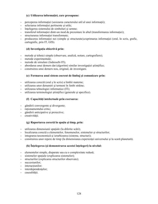 (c) Utilizarea informaţiei, care presupune: 
- perceperea informaţiei (sesizarea caracterului util al unei informaţii); 
- selectarea informaţiei pertinente si utile; 
- înţelegerea sistemului de simboluri si semne; 
- transferul informaţiei dintr-un mod de prezentare în altul (transformarea informaţiei); 
- structurarea informaţiei transformate; 
- producerea informaţiei noi (simple si structurate);exprimarea informaţiei (oral, în scris, grafic, 
128 
cartografic, prin IT, GIS). 
(d) Investigaţia obiectivă prin: 
- metode si tehnici simple (observare, analiză, notare, cartografiere); 
- metode experimentale; 
- metode de simulare (îndeosebi IT); 
- abordarea unui demers dat (algoritm) similar investigaţiei stiinţifice; 
- construirea unui demers nou, original, de investigare. 
(e) Formarea unui sistem coerent de limbaj si comunicare prin: 
- utilizarea corectă (oral s în scris) a limbii materne; 
- utilizarea unor denumiri si termeni în limbi străine; 
- utilizarea tehnologiei informatice (IT); 
- utilizarea terminologiei stiinţifice (generale si specifice). 
(f) Capacităţi intelectuale prin exersarea: 
- gândirii convergente si divergente; 
- raţionamentului critic; 
- gândirii anticipative si proiective; 
- creativităţii. 
(g) Raportarea corectă în spaţiu si timp, prin: 
- utilizarea dimensiunii spaţiale (la diferite scări); 
- localizarea corectă a elementelor, fenomenelor, sistemelor si structurilor; 
- integrarea taxonomică si ierarhizarea (sisteme, structuri); 
- construirea unor repere de timp (la dimensiunea experienţei universului si la scară planetară). 
(h) Înţelegerea (si demonstrarea acestei înţelegeri) la nivelul: 
- elementelor simple, disparate sau cu o complexitate redusă; 
- sistemelor spaţiale (explicarea sistemelor); 
- structurilor (explicarea structurilor observate); 
- succesiunilor; 
- interacţiunilor; 
- interdependenţelor; 
- cauzalităţii. 
 