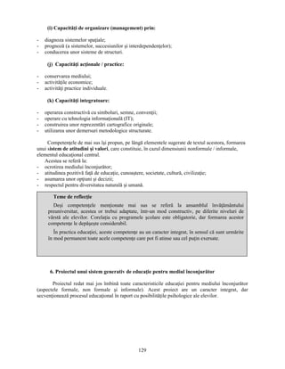 (i) Capacităţi de organizare (management) prin: 
- diagnoza sistemelor spaţiale; 
- prognoză (a sistemelor, succesiunilor si interdependenţelor); 
- conducerea unor sisteme de structuri. 
Teme de reflecţie 
Desi competenţele menţionate mai sus se referă la ansamblul învăţământului 
preuniversitar, acestea or trebui adaptate, într-un mod constructiv, pe diferite niveluri de 
vârstă ale elevilor. Corelaţia cu programele scolare este obligatorie, dar formarea acestor 
competenţe le depăseste considerabil. 
În practica educaţiei, aceste competenţe au un caracter integrat, în sensul că sunt urmărite 
în mod permanent toate acele competenţe care pot fi atinse sau cel puţin exersate. 
129 
(j) Capacităţi acţionale / practice: 
- conservarea mediului; 
- activităţile economice; 
- activităţi practice individuale. 
(k) Capacităţi integratoare: 
- operarea constructivă cu simboluri, semne, convenţii; 
- operare cu tehnologia informaţională (IT); 
- construirea unor reprezentări cartografice originale; 
- utilizarea unor demersuri metodologice structurate. 
Competenţele de mai sus îsi propun, pe lângă elementele sugerate de textul acestora, formarea 
unui sistem de atitudini si valori, care constituie, în cazul dimensiunii nonformale / informale, 
elementul educaţional central. 
Acestea se referă la: 
- ocrotirea mediului înconjurător; 
- atitudinea pozitivă faţă de educaţie, cunoastere, societate, cultură, civilizaţie; 
- asumarea unor opţiuni si decizii; 
- respectul pentru diversitatea naturală si umană. 
6. Proiectul unui sistem generativ de educaţie pentru mediul înconjurător 
Proiectul redat mai jos îmbină toate caracteristicile educaţiei pentru mediului înconjurător 
(aspectele formale, non formale si informale). Acest proiect are un caracter integrat, dar 
secvenţionează procesul educaţional în raport cu posibilităţile psihologice ale elevilor. 
 