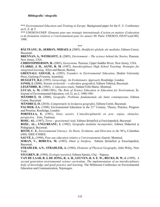 132 
Bibliografie / sitografie 
*** Environmental Education and Training in Europe. Background paper for the E. U. Conference 
on E. E.  T 
*** UNESCO-UNEP. Elements pour une strategie internationale d’action en matiere d’education 
et de formation relatives a l’environnement pour les annees 90. Paris: UNESCO, ED-87/conf.402, 
1988. 
*** 
BĂLTEANU, D., SERBAN, MIHAELA (2005), Modificări globale ale mediului, Editura Coresi, 
Bucuresti. 
BRENNAN, S., WITHGOTT, J. (2005), Environment – The science behind the Stories, Pearson, 
New Jersey, USA. 
CHRISTOPHERSON, R. (2005), Geosystems. Pearson, Upper Saddler River, New Jersey, USA. 
CLARKE, J. H., AGNE, R. M. (1997), Interdisciplinary High School Teaching. Strategies for 
integrated learning, Allyn and Bacon, Boston. 
GREENALL GOUGH, A. (1993), Founders in Environmental Education, Deakin University 
Press, Geelong (Victoria, Australia). 
HUGGETT, R.J. (1995), Geoecology. An Evolutionary Approach, Routledge, London. 
IANOS, I. (2000), Sisteme teritoriale – o abordare geografică, Editura Tehnică, Bucuresti. 
LEGENDRE, R. (1983), L’education totale, Nathan/Ville-Marie, Montreal. 
LUCAS, A. M. (1980-1981), The Role of Science Education in Education for Environment, În: 
Journal of Environmental Education, vol.12, no.2, 1980-1981. 
MÂNDRUŢ, O. (2008), Geografie. Probleme fundamentale ale lumii contemporane, Editura 
Corint, Bucuresti. 
MÂNDRUŢ, O. (2010), Competenţele în învăţarea geografiei, Editura Corint, Bucuresti. 
PALMER, J.A. (1998), Environmental Education in the 21st Century. Theory, Practice, Progress 
and Promise, Routledge, London. 
PORTELLA, E. (1991), Entre savoirs. L’interdisciplinarité en acte: enjeuz, obstacles, 
perspective,. Erès, Toulouse. 
ROSU, AL. (1987), Terra – geosistemul vieţii, Editura Stiinţifică si Enciclopedică, Bucuresti. 
ROSU, AL., UNGUREANU, I. (1982), Geografia mediului înconjurător, Editura Didactică si 
Pedagogică, Bucuresti. 
ROTH, C. E. Environmental Literacy: Its Roots, Evolution, and Direction in the 90’s, Columbus 
(OH): ERIC/CSMEE. 
SAUVÉ, L. (1994), Pour une education relative a l’environnement, Guerin, Montreal. 
SORAN, V., BORCEA, M. (1985), Omul si biosfera, Editura Stiinţifică si Enciclopedică, 
Bucuresti. 
STRAHLER, A.N., STRAHLER, A. (1984), Elements of Physical Geography, John Wiley, New 
York. 
STUGREN, B. (1994), Ecologie teoretică, Editura Sarmis, Cluj – Napoca. 
VAN DE LAAR, B. J, DE JONG, R. A. H., LEUVEN, R. S. E. W., BECKS, H. W. J. (1999), A 
second generation environmental science curriculum: The implementation of an interdisciplinary 
body of knowledge and good practice and learning, The Millenium Conference on Environmental 
Education and Communication, Nijemegen. 
 