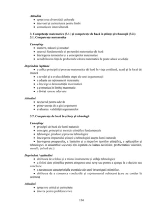 134 
Atitudini 
• aprecierea diversităţii culturale 
• interesul si curiozitatea pentru limbi 
• comunicare interculturală. 
3. Competenţe matematice (3.1.) si competenţe de bază în stiinţe si tehnologii (3.2.) 
3.1. Competenţe matematice 
Cunostinţe 
• numere, măsuri si structuri 
• operaţii fundamentale si prezentări matematice de bază 
• înţelegerea termenilor si a conceptelor matematice 
• sensibilizarea faţă de problemele cărora matematica le poate aduce o soluţie 
Deprinderi /aptituni 
• a aplica principii si procese matematice de bază în viaţa cotidiană, acasă si la locul de 
muncă 
• a urmări si a evalua diferite etape ale unei argumentaţii 
• a adopta un raţionament matematic 
• a înţelege o demonstraţie matematică 
• a comunica în limbaj matematic 
• a folosi resurse adecvate 
Atitudini 
• respectul pentru adevăr 
• perseverenţa de a găsi argumente 
• evaluarea validităţii argumentelor 
3.2. Competenţe de bază în stiinţe si tehnologii 
Cunostinţe 
• principii de bază ale lumii naturale 
• concepte, principii si metode stiinţifice fundamentale 
• tehnologie, produse si procese tehnologice 
• înţelegerea impactului stiinţei si tehnologiei asupra lumii naturale 
• înţelegerea progreselor, a limitelor si a riscurilor teoriilor stiinţifice, a aplicaţiilor si 
tehnologiei în ansamblul societăţii (în legătură cu luarea deciziilor, problematica valorilor, 
morală, cultură etc.) 
Deprinderi / aptitudini 
• abilitatea de a folosi si a mânui instrumente si utilaje tehnologice 
• a folosi date stiinţifice pentru atingerea unui scop sau pentru a ajunge la o decizie sau 
concluzie 
• a recunoaste caracteristicile esenţiale ale unei investigaţii stiinţifice, 
• abilitatea de a comunica concluziile si raţionamentul subiacent (care au condus la 
acestea) 
Atitudini 
• apreciere critică si curiozitate 
• interes pentru probleme etice 
 