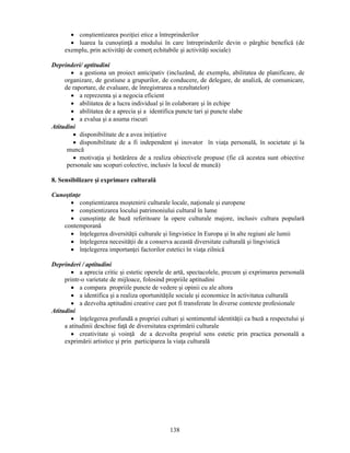 • constientizarea poziţiei etice a întreprinderilor 
• luarea la cunostinţă a modului în care întreprinderile devin o pârghie benefică (de 
exemplu, prin activităţi de comerţ echitabile si activităţi sociale) 
138 
Deprinderi/ aptitudini 
• a gestiona un proiect anticipativ (incluzând, de exemplu, abilitatea de planificare, de 
organizare, de gestiune a grupurilor, de conducere, de delegare, de analiză, de comunicare, 
de raportare, de evaluare, de înregistrarea a rezultatelor) 
• a reprezenta si a negocia eficient 
• abilitatea de a lucra individual si în colaborare si în echipe 
• abilitatea de a aprecia si a identifica puncte tari si puncte slabe 
• a evalua si a asuma riscuri 
Atitudini 
• disponibilitate de a avea iniţiative 
• disponibilitate de a fi independent si inovator în viaţa personală, în societate si la 
muncă 
• motivaţia si hotărârea de a realiza obiectivele propuse (fie că acestea sunt obiective 
personale sau scopuri colective, inclusiv la locul de muncă) 
8. Sensibilizare si exprimare culturală 
Cunostinţe 
• constientizarea mostenirii culturale locale, naţionale si europene 
• constientizarea locului patrimoniului cultural în lume 
• cunostinţe de bază referitoare la opere culturale majore, inclusiv cultura populară 
contemporană 
• înţelegerea diversităţii culturale si lingvistice în Europa si în alte regiuni ale lumii 
• înţelegerea necesităţii de a conserva această diversitate culturală si lingvistică 
• înţelegerea importanţei factorilor estetici în viaţa zilnică 
Deprinderi / aptitudini 
• a aprecia critic si estetic operele de artă, spectacolele, precum si exprimarea personală 
printr-o varietate de mijloace, folosind propriile aptitudini 
• a compara propriile puncte de vedere si opinii cu ale altora 
• a identifica si a realiza oportunităţile sociale si economice în activitatea culturală 
• a dezvolta aptitudini creative care pot fi transferate în diverse contexte profesionale 
Atitudini 
• înţelegerea profundă a propriei culturi si sentimentul identităţii ca bază a respectului si 
a atitudinii deschise faţă de diversitatea exprimării culturale 
• creativitate si voinţă de a dezvolta propriul sens estetic prin practica personală a 
exprimării artistice si prin participarea la viaţa culturală 
 