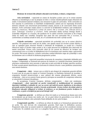 139 
Anexa 2 
Dicţionar de termeni din stiinţele educaţiei (curriculum, evaluare, competenţe) 
Aria curriculară - reprezintă un sistem de discipline scolare care au în comun anumite 
obiective si metodologii si care îsi propune să ofere o viziune interdisciplinară asupra obiectelor de 
studiu. Curriculumul naţional românesc este structurat în sapte arii curriculare. Ariile curriculare au 
fost selectate în conformitate cu finalităţile învăţământului, ţinând cont de importanţa diverselor 
domenii culturale care structurează personalitatea umană, precum si de conexiunile dintre aceste 
domenii. Ariile curriculare asupra cărora s-a convenit în învăţământul românesc sunt următoarele: 
Limbă si comunicare, Matematică si stiinţe ale naturii, Om si societate, Arte, Educaţie fizică si 
sport, Tehnologii, Consiliere si orientare. Ariile curriculare rămân aceleasi întreaga durată a 
scolarităţii obligatorii si a liceului, dar ponderea lor în cadrul ciclurilor curriculare si de-a lungul 
anilor de studiu este variabilă. Geografia face parte din aria curriculară Om si societate, în 
conformitate cu tendinţa actuală în lume, de a fi considerată mai mult o stiinţă socială. 
Ciclurile curriculare – reprezintă periodizări ale scolarităţii care au în comun obiective 
specifice. Ele grupează mai mulţi ani de studiu, care aparţin uneori de niveluri scolare diferite si 
care se suprapun peste structura formală a sistemului de învăţământ, cu scopul de a focaliza 
obiectivul major al fiecărei etape scolare si de a regla procesul de învăţământ prin intervenţii de 
natură curriculară. Fiecare ciclu curricular oferă un set coerent de obiective de învăţare care 
consemnează ceea ce ar trebui să dobândească elevii la terminarea unei anumite etape a parcursului 
lor scolar. Prin aceste obiective, ciclurile curriculare conferă diferitelor etape ale scolarităţii o serie 
de dominante care se reflectă în alcătuirea programelor scolare. 
Competenţele - reprezintă ansambluri structurate de cunostinţe si deprinderi dobândite prin 
învăţare. Competenţele se formează prin procese de instruire cu o anumită structurare internă (prin 
selectarea conţinuturilor strict necesare si adecvate) si prin activităţi de învăţare specifice acestora. 
În final, acestea permit identificarea si rezolvarea în contexte diverse a unor probleme caracteristice 
unui anumit domeniu. 
Competenţe – cheie – termen care se referă la opt câmpuri de competenţe generale definite 
în acest sens de un grup de experţi ai Comisiei Europene, cu finalitatea intrinsecă de racordare a 
exigenţelor formării preuniversitare a unor subiecţi din sisteme educaţionale diferite; aceste 
competenţe – cheie au un caracter foarte general si presupun un ansamblu de competenţe subiacente 
si concretizări în domenii disciplinare. 
În accepţiunea Comisiei Europene, definiţia competenţelor – cheie este următoarea: 
„Competenţele - cheie reprezintă un pachet transferabil si multifuncţional de cunostinţe, 
deprinderi (abilităţi) si atitudini de care au nevoie toţi indivizii pentru împlinirea si dezvoltarea 
personală, pentru incluziune socială si inserţie profesională. Acestea trebuie dezvoltate până la 
finalizarea educaţiei obligatorii si trebuie să acţioneze ca un fundament pentru învăţarea în 
continuare, ca parte a învăţării pe parcursul întregii vieţi”. 
Competenţe generale – se definesc pe obiect de studiu si se formează pe durata unui ciclu 
de învăţământ sau pe durata mai multor ani. Au un grad ridicat de generalitate si au rolul de a 
orienta demersul didactic către achiziţiile finale dobândite de elev prin învăţare. 
Competenţele specifice - se definesc pe obiect de studiu si se formează pe parcursul unui 
an scolar. Ele sunt derivate din competenţele generale, fiind etape în dobândirea acestora. 
Programele redau doar un anumit număr de competenţe specifice, care au fost considerate minime 
si suficiente. În condiţiile unor elevi cu o pregătire bună, pot fi imaginate mai multe competenţe 
 