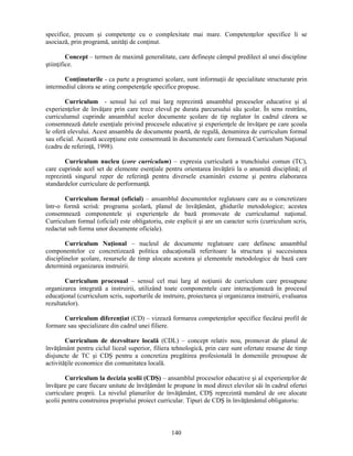 specifice, precum si competenţe cu o complexitate mai mare. Competenţelor specifice li se 
asociază, prin programă, unităţi de conţinut. 
Concept – termen de maximă generalitate, care defineste câmpul predilect al unei discipline 
140 
stiinţifice. 
Conţinuturile - ca parte a programei scolare, sunt informaţii de specialitate structurate prin 
intermediul cărora se ating competenţele specifice propuse. 
Curriculum - sensul lui cel mai larg reprezintă ansamblul proceselor educative si al 
experienţelor de învăţare prin care trece elevul pe durata parcursului său scolar. În sens restrâns, 
curriculumul cuprinde ansamblul acelor documente scolare de tip reglator în cadrul cărora se 
consemnează datele esenţiale privind procesele educative si experienţele de învăţare pe care scoala 
le oferă elevului. Acest ansamblu de documente poartă, de regulă, denumirea de curriculum formal 
sau oficial. Această accepţiune este consemnată în documentele care formează Curriculum Naţional 
(cadru de referinţă, 1998). 
Curriculum nucleu (core curriculum) – expresia curriculară a trunchiului comun (TC), 
care cuprinde acel set de elemente esenţiale pentru orientarea învăţării la o anumită disciplină; el 
reprezintă singurul reper de referinţă pentru diversele examinări externe si pentru elaborarea 
standardelor curriculare de performanţă. 
Curriculum formal (oficial) – ansamblul documentelor reglatoare care au o concretizare 
într-o formă scrisă: programa scolară, planul de învăţământ, ghidurile metodologice; acestea 
consemnează componentele si experienţele de bază promovate de curriculumul naţional. 
Curriculum formal (oficial) este obligatoriu, este explicit si are un caracter scris (curriculum scris, 
redactat sub forma unor documente oficiale). 
Curriculum Naţional – nucleul de documente reglatoare care definesc ansamblul 
componentelor ce concretizează politica educaţională referitoare la structura si succesiunea 
disciplinelor scolare, resursele de timp alocate acestora si elementele metodologice de bază care 
determină organizarea instruirii. 
Curriculum procesual – sensul cel mai larg al noţiunii de curriculum care presupune 
organizarea integrată a instruirii, utilizând toate componentele care interacţionează în procesul 
educaţional (curriculum scris, suporturile de instruire, proiectarea si organizarea instruirii, evaluarea 
rezultatelor). 
Curriculum diferenţiat (CD) – vizează formarea competenţelor specifice fiecărui profil de 
formare sau specializare din cadrul unei filiere. 
Curriculum de dezvoltare locală (CDL) – concept relativ nou, promovat de planul de 
învăţământ pentru ciclul liceal superior, filiera tehnologică, prin care sunt ofertate resurse de timp 
disjuncte de TC si CDS pentru a concretiza pregătirea profesională în domeniile presupuse de 
activităţile economice din comunitatea locală. 
Curriculum la decizia scolii (CDS) – ansamblul proceselor educative si al experienţelor de 
învăţare pe care fiecare unitate de învăţământ le propune în mod direct elevilor săi în cadrul ofertei 
curriculare proprii. La nivelul planurilor de învăţământ, CDS reprezintă numărul de ore alocate 
scolii pentru construirea propriului proiect curricular. Tipuri de CDS în învăţământul obligatoriu: 
 