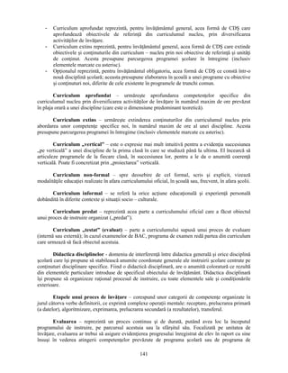 - Curriculum aprofundat reprezintă, pentru învăţământul general, acea formă de CDS care 
aprofundează obiectivele de referinţă din curriculumul nucleu, prin diversificarea 
activităţilor de învăţare. 
- Curriculum extins reprezintă, pentru învăţământul general, acea formă de CDS care extinde 
obiectivele si conţinuturile din curriculum – nucleu prin noi obiective de referinţă si unităţi 
de conţinut. Acesta presupune parcurgerea programei scolare în întregime (inclusiv 
elementele marcate cu asterisc). 
- Opţionalul reprezintă, pentru învăţământul obligatoriu, acea formă de CDS ce constă într-o 
nouă disciplină scolară; aceasta presupune elaborarea în scoală a unei programe cu obiective 
si conţinuturi noi, diferite de cele existente în programele de trunchi comun. 
Curriculum aprofundat – urmăreste aprofundarea competenţelor specifice din 
curriculumul nucleu prin diversificarea activităţilor de învăţare în numărul maxim de ore prevăzut 
în plaja orară a unei discipline (care este o dimensiune predominant teoretică). 
Curriculum extins – urmăreste extinderea conţinuturilor din curriculumul nucleu prin 
abordarea unor competenţe specifice noi, în numărul maxim de ore al unei discipline. Acesta 
presupune parcurgerea programei în întregime (inclusiv elementele marcate cu asterisc). 
Curriculum „vertical” – este o expresie mai mult intuitivă pentru a evidenţia succesiunea 
„pe verticală” a unei discipline de la prima clasă în care se studiază până la ultima. El încearcă să 
articuleze programele de la fiecare clasă, în succesiunea lor, pentru a le da o anumită coerenţă 
verticală. Poate fi concretizat prin „proiectarea” verticală. 
Curriculum non-formal – spre deosebire de cel formal, scris si explicit, vizează 
modalităţile educaţiei realizate în afara curriculumului oficial, în scoală sau, frecvent, în afara scolii. 
Curriculum informal – se referă la orice acţiune educaţională si experienţă personală 
dobândită în diferite contexte si situaţii socio – culturale. 
Curriculum predat – reprezintă acea parte a curriculumului oficial care a făcut obiectul 
141 
unui proces de instruire organizat („predat”). 
Curriculum „testat” (evaluat) – parte a curriculumului supusă unui proces de evaluare 
(internă sau externă); în cazul examenelor de BAC, programa de examen redă partea din curriculum 
care urmează să facă obiectul acestuia. 
Didactica disciplinelor - domeniu de interferenţă între didactica generală si orice disciplină 
scolară care îsi propune să stabilească anumite coordonate generale ale instruirii scolare centrate pe 
conţinuturi disciplinare specifice. Fiind o didactică disciplinară, are o anumită coloratură ce rezultă 
din elementele particulare introduse de specificul obiectului de învăţământ. Didactica disciplinară 
îsi propune să organizeze raţional procesul de instruire, cu toate elementele sale si condiţionările 
exterioare. 
Etapele unui proces de învăţare – corespund unor categorii de competenţe organizate în 
jurul câtorva verbe definitorii, ce exprimă complexe operaţii mentale: receptare, prelucrarea primară 
(a datelor), algoritmizare, exprimarea, prelucrarea secundară (a rezultatelor), transferul. 
Evaluarea – reprezintă un proces continuu si de durată, putând avea loc la începutul 
programului de instruire, pe parcursul acestuia sau la sfârsitul său. Focalizată pe unitatea de 
învăţare, evaluarea ar trebui să asigure evidenţierea progresului înregistrat de elev în raport cu sine 
însusi în vederea atingerii competenţelor prevăzute de programa scolară sau de programa de 
 