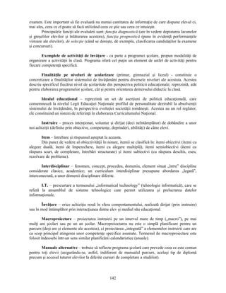 examen. Este important să fie evaluată nu numai cantitatea de informaţie de care dispune elevul ci, 
mai ales, ceea ce el poate să facă utilizând ceea ce stie sau ceea ce intuieste. 
Principalele funcţii ale evaluării sunt: funcţia diagnostică (are în vedere depistarea lacunelor 
si greselilor elevilor si înlăturarea acestora), funcţia prognostică (pune în evidenţă performanţele 
viitoare ale elevilor), de selecţie (când se doreste, de exemplu, clasificarea candidaţilor la examene 
si concursuri). 
Exemplele de activităţi de învăţare - ca parte a programei scolare, propun modalităţi de 
organizare a activităţii în clasă. Programa oferă cel puţin un element de astfel de activităţi pentru 
fiecare competenţă specifică. 
Finalităţile pe niveluri de scolarizare (primar, gimnazial si liceal) - constituie o 
concretizare a finalităţilor sistemului de învăţământ pentru diversele niveluri ale acestuia. Acestea 
descriu specificul fiecărui nivel de scolaritate din perspectiva politicii educaţionale; reprezintă, atât 
pentru elaborarea programelor scolare, cât si pentru orientarea demersului didactic la clasă. 
Idealul educaţional – reprezintă un set de aserţiuni de politică educaţională, care 
consemnează la nivelul Legii Educaţiei Naţionale profilul de personalitate dezirabil la absolvenţii 
sistemului de învăţământ, în perspectiva evoluţiei societăţii românesti. Acestea au un rol reglator, 
ele constituind un sistem de referinţă în elaborarea Curriculumului Naţional. 
Instruire – proces intenţionat, voluntar si dirijat (deci neîntâmplător) de dobândire a unor 
noi achiziţii (definite prin obiective, competenţe, deprinderi, abilităţi) de către elevi. 
Item – întrebare si răspunsul asteptat la aceasta. 
Din punct de vedere al obiectivităţii în notare, itemii se clasifică în: itemi obiectivi (itemi cu 
alegere duală, itemi de împerechere, itemi cu alegere multiplă), itemi semiobiectivi (itemi cu 
răspuns scurt, de completare, întrebări structurate) si itemi subiectivi (cu răspuns deschis, eseu, 
rezolvare de probleme). 
Interdisciplinar – fenomen, concept, procedeu, domeniu, element situat „între” discipline 
considerate clasice, academice; un curriculum interdisiplinar presupune abordarea „legată”, 
interconectată, a unor domenii disciplinare diferite. 
I.T. – prescurtare a termenului „informatical technology” (tehnologie informatică), care se 
referă la ansamblul de sisteme tehnologice care permit utilizarea si prelucrarea datelor 
informaţionale. 
Învăţare – orice achiziţie nouă în sfera comportamentului, realizată dirijat (prin instruire) 
sau în mod întâmplător prin interacţiunea dintre elev si mediul său educaţional. 
Macroproiectare – proiectarea instruirii pe un interval mare de timp („macro”), pe mai 
mulţi ani scolari sau pe un an scolar. Macroproiectarea nu este o simplă planificare pentru un 
parcurs (desi are si elemente ale acesteia), ci proiectarea „integrată” a elementelor instruirii care are 
ca scop principal atingerea unor competenţe specifice asumate. Termenul de macroproiectare este 
folosit îndeosebi într-un sens similar planificării calendaristice (anuale). 
Manuale alternative – trebuie să reflecte programa scolară care prevede ceea ce este comun 
pentru toţi elevii (asigurându-se, astfel, indiferent de manualul parcurs, acelasi tip de diplomă 
precum si accesul tuturor elevilor la diferite cursuri de completare a studiilor). 
142 
 