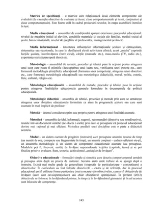 Matrice de specificaţii – o matrice care relaţionează două elemente componente ale 
evaluării (de exemplu obiective de evaluare si itemi, clase comportamentale si itemi, conţinuturi si 
clase comportamentale). Este foarte utilă în cadrul proiectării testelor, în etapa asamblării itemilor 
în test. 
Mediu educaţional - ansamblul de condiţionări aparent exterioare procesului educaţional: 
nivelul de pregătire iniţial al elevilor, condiţiile materiale si sociale ale familiei, mediul social al 
scolii, baza ei materială, nivelul de pregătire al profesorilor, managementul scolii etc. 
Mediu informaţional – totalitatea influenţelor informaţionale scolare si extrascolare, 
sistematice sau ocazionale, în care îsi desfăsoară elevii activitatea zilnică; acest „mediu” cuprinde 
lecţiile scolare, interînvăţarea (între elevi), cărţile (manuale etc.), mass-media (TV, radio etc.), 
experienţa socială percepută direct etc. 
Metodologie – ansamblul de metode, procedee si tehnici puse în acţiune pentru atingerea 
unui scop care poate fi stiinţific (descoperirea unui lucru nou, verificarea unei ipoteze etc., care 
formează metodologia stiinţifică), educaţional (formarea unor competenţe, atingerea unor obiective 
etc., care formează metodologia educaţională sau metodologia didactică)), moral, politic, estetic, 
fizic, cultural, religios etc. 
Metodologia educaţională - ansamblul de metode, procedee si tehnici puse în acţiune 
pentru atingerea finalităţilor educaţionale generale formulate în documentele de politică 
educaţională. 
Metodologie didactică – ansamblu de tehnici, procedee si metode prin care se urmăreste 
atingerea unor obiective educaţionale formulate ca atare în programele scolare sau care sunt 
asumate în mod implicit de profesor. 
Metodă – drumul considerat optim sau propriu pentru atingerea unei finalităţi asumate. 
Metodică – ansamblu de idei, informaţii, sugestii, recomandări (directive sau nondirective), 
reunite într-un document sintetic (de obicei o carte) prin care se presupune că procesul educaţional 
devine mai raţional si mai eficient. Metodice predării unei discipline este o parte a didacticii 
acesteia. 
Modul – un sistem coerent de pregătire (instruire) care presupune anumite resurse de timp 
(un număr de ore, compacte sau fragmentate în timp), un anumit conţinut – cadru (suficient sie-si), 
un ansamblu metodologic si un sistem de competenţe educaţionale asumate sau presupuse. 
Modulele pot fi, frecvent, unităţi de învăţare supraordonate lecţiilor (capitole, teme) si se pot 
finaliza printr-o evaluare. Sunt, teoretic, echivalentul „unităţilor de învăţare”. 
Obiective educaţionale – formulări simple si sintetice care descriu comportamentul urmărit 
si presupus atins după un proces de instruire. Acestea arată unde trebuie să se ajungă după o 
instruire. Există mai multe grade de generalitate (respectiv de particularizare - concretizare) a 
obiectivelor. În curriculum au fost folosite obiectivele – cadru si de referinţă, dar în procesul 
educaţional pot fi utilizate forme particulare (mai concrete) ale obiectivelor, cum ar fi obiectivele de 
învăţare (care sunt cavsioperaţionale) sau chiar obiectivele operaţionale. În prezent (2012) 
obiectivele se folosesc în învăţământul primar, în timp ce în învăţământul gimnazial si liceal acestea 
sunt înlocuite de competenţe. 
143 
 