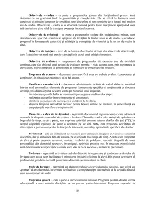 Obiectivele – cadru – ca parte a programelor scolare din învăţământul primar, sunt 
obiective cu un grad mai înalt de generalitate si complexitate. Ele se referă la formarea unor 
capacităţi si atitudini generate de specificul unei discipline si sunt urmărite de-a lungul mai multor 
ani de studiu. Obiectivele – cadru au o structură comună pentru toate disciplinele aparţinând unei 
arii curriculare si au rolul de a asigura coerenţa în cadrul acesteia. 
Obiectivele de referinţă – ca parte a programelor scolare din învăţământul primar, sunt 
obiective care specifică rezultatele asteptate ale învăţării la finalul unui an de studiu si urmăresc 
progresul în formarea de capacităţi si achiziţia de cunostinţe ale elevului de la un an de studiu la 
altul. 
Obiective de învăţare – nivel de definire a obiectivelor derivat din obiectivele de referinţă, 
care fixează într-un mod mai precis expectaţiile în cazul unei unităţi elementare. 
Obiective de evaluare – componente ale programelor de examene sau ale evaluării 
continue, care fac obiectul unei acţiuni de evaluare propriu – zisă; acestea sunt, prin raportarea la 
curriculum, foarte apropiate ca generalitate si formulare de obiectivele de învăţare. 
Programa de examen – document care specifică ceea ce trebuie evaluat (competenţe si 
conţinuturi) în situaţie de examen si în ce fel anume. 
Planificare calendaristică – document administrativ alcătuit de cadrul didactic, asociind 
într-un mod personalizat elemente ale programei (competenţe specifice si conţinuturi) cu alocarea 
de timp considerată optimă de către acesta pe parcursul unui an scolar. 
În elaborarea planificărilor se recomandă parcurgerea următoarelor etape: 
- realizarea asocierilor între competenţe si conţinuturi; 
- stabilirea succesiunii de parcurgere a unităţilor de învăţare; 
- alocarea timpului considerat necesar pentru fiecare unitate de învăţare, în concordanţă cu 
144 
competenţele specifice si conţinuturile. 
Planurile – cadru de învăţământ – reprezintă documentul reglator esenţial care jalonează 
resursele de timp ale procesului de predare – învăţare. Planurile – cadru oferă soluţii de optimizare a 
bugetului de timp: pe de o parte, sunt cuprinse activităţi comune tuturor elevilor din ţară (TC), în 
scopul asigurării egalităţii de sanse a acestora; pe de altă parte, este prevăzută activitatea de 
diferenţiere a parcursului scolar în funcţie de interesele, nevoile si aptitudinile specifice ale elevilor. 
Portofoliul – este un instrument de evaluare care urmăreste progresul elevului la o anumită 
disciplină, dar si atitudinea faţă de aceasta, pe o perioadă mai lungă de timp. Acesta este completat 
de elev si poate cuprinde rezumate, sinteze, rezolvări de probleme, recenzii, biografii ale unor 
personalităţi din domeniul respectiv, investigaţii, activităţi practice etc. În structura portofoliului 
sunt determinante competenţele asumate care stau la baza acestuia si utilizările prezumate. 
Predarea – reprezintă activitatea cadrului didactic de organizare si conducere a ofertelor de 
învăţare care au ca scop facilitarea si stimularea învăţării eficiente la elevi. Din punct de vedere al 
profesorului, predarea necesită proiectarea derulării evenimentelor în clasă. 
Profil de formare – reprezintă un element reglator al curriculumului naţional, care oferă un 
„portret” al absolventului, în termeni de finalităţi si competenţe pe care trebuie să le deţină la finalul 
unui anumit nivel de studii. 
Programa scolară – este o parte a curriculumului naţional. Programa scolară descrie oferta 
educaţională a unei anumite discipline pe un parcurs scolar determinat. Programa cuprinde, în 
 