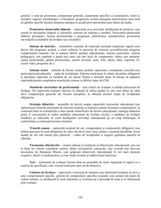 general: o notă de prezentare, competenţe generale, competenţe specifice si conţinuturi), valori si 
atitudini, sugestii metodologice. Conceptual, programele scolare presupun interiorizarea unui mod 
de gândire specific fiecărui domeniu transpus în scoală prin intermediul unui obiect de studiu. 
Proiectarea demersului didactic – reprezintă acea activitate desfăsurată de profesor, care 
constă în anticiparea etapelor si acţiunilor concrete de realizare a predării. Proiectarea demersului 
didactic presupune: lectura personalizată a programei, planificarea calendaristică, proiectarea 
secvenţială (a unităţilor de învăţare sau a lecţiilor). 
Sisteme de instruire – ansambluri coerente de materiale auxiliare (materiale suport) care 
derivă din programa scolară, a căror utilizare în procesul de instruire accesibilizează atingerea 
competenţelor asumate. Ele se numesc diferit: pachete educaţionale, sisteme curriculare, sisteme 
pedagogice; pot cuprinde o gamă mai mare sau mai mică de componente, dintre care amintim: 
cartea profesorului, ghidul profesorului, caietul elevului, teste, folii, atlase, hărţi, suporturi IT, 
casete video, programe etc.). 
Schema orară – stabilită de fiecare unitate scolară, reprezintă o modalitate concretă care 
particularizează planurile – cadru de învăţământ. Schema orară pune în relaţie discipline obligatorii 
si discipline opţionale cu numărul de ore alocat. Pentru o anumită clasă, în funcţie de opţiunea 
exprimată pentru completarea trunchiului comun cu diferite tipuri de CDS. 
Standarde curriculare de performanţă – sunt criterii de evaluare a calităţii procesului de 
învăţare. Ele reprezintă enunţuri sintetice în măsură să indice gradul în care sunt atinse de către 
elevi competenţele generale ale fiecărei discipline, la sfârsitul fiecărei trepte de învăţământ 
obligatoriu. 
Strategie didactică – ansamblu de decizii asupra organizării procesului educaţional care 
optimizează resursele principale de instruire (metode si mijloace) pentru formarea competenţelor, în 
contextul luării în consideraţie a unui număr semnificativ de factori educaţionali; strategia didactică 
poate fi concretizată în cadrul unităţilor elementare de învăţare (lecţii), a unităţilor de învăţare 
(module) si, îndeosebi, în cazul desfăsurării activităţii educaţionale pe un timp îndelungat, în 
conformitate cu macroproiectarea instruirii. 
Trunchi comun – reprezintă numărul de ore, competenţele si conţinuturile obligatorii care 
trebuie parcurse în mod obligatoriu de către toţi elevii unei clase, pentru o anumită disciplină. Acest 
număr de ore este alocat prin planurile – cadru de învăţământ si asigură egalitatea sanselor la 
educaţie. 
Taxonomia obiectivelor – sistem ordonat si ierarhizat al obiectivelor educaţionale care are 
la bază un criteriu considerat central; dintre taxonomiile cunoscute, este evocată mai frecvent 
taxonomia lui Benjamin Bloom, care grupează obiectivele educaţionale în trei mari domenii 
(cognitiv, afectiv si psihomotor), cu mai multe niveluri si subdiviziuni interioare. 
Test – instrument de evaluare format dintr-un ansamblu de itemi organizaţi în raport cu o 
matrice de specificaţii, care vizează realizarea unui set de obiective. 
Unitatea de învăţare – reprezintă o structură de instruire care determină formarea la elevi a 
unui comportament specific, generat de competenţele specifice asumate; este unitară din punct de 
vedere tematic; se desfăsoară în mod sistematic si continuu pe o perioadă de timp si se finalizează 
prin evaluare. 
145 
