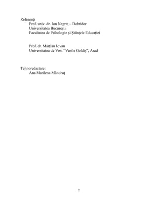 2 
Referenţi 
Prof. univ. dr. Ion Negreţ – Dobridor 
Universitatea Bucuresti 
Facultatea de Psihologie si Stiinţele Educaţiei 
Prof. dr. Marţian Iovan 
Universitatea de Vest “Vasile Goldis”, Arad 
Tehnoredactare: 
Ana Marilena Mândruţ 
 