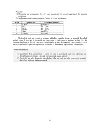 Precizări: 
(1) Domeniile de competenţe (1, …8) sunt numerotate în sensul accepţiunii din paginile 
20 
următoare. 
(2) Scalarea prezenţei unei competenţe (între 0 si 4) este următoarea: 
Scala Specificaţie Gradul de realizare 
4 F. bun peste 60 % 
3 Bun 40 – 60 % 
2 Mediu 20 – 40 % 
1 Slab sub 20% 
0 Absent neexplicit 
Modelul de mai sus permite o evaluare globală a modului în care o anumită disciplină 
scolară poate fi raportată la domeniile de competenţe – cheie printr-o abordare scalară (0 – 4). 
Această abordarea facilitează compararea disciplinelor scolare în raport cu competenţele – cheie 
într-o formă intuitivă, precum si gradul de „acoperire” a acestora cu „oportunităţi” disciplinare. 
Temă de reflecţie 
(1) Identificaţi două competenţe – cheie pe care le consideraţi cele mai apropiate de 
disciplina scolară pe care o predaţi si argumentaţi aceste opţiuni. 
(2) Construiţi un tabel integrator asemănător celui de mai sus, din perspectiva propriei 
discipline, utilizând scalarea propusă. 
 