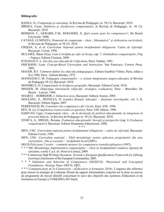 21 
Bibliografie: 
BADEA, D., Competenţe si cunostinţe, în Revista de Pedagogie, nr. 58 (3), Bucuresti: 2010. 
BÎRZEA, Cezar, Definirea si clasificarea competenţelor, în Revista de Pedagogie, nr. 58 (3), 
Bucuresti: 2010. 
BOSMAN, C., GERARD, F.M., ROEGIERS, X. Quel avenir pour les competences?, De Boeck 
Université: 2000. 
CATANĂ, LUMINIŢA, Domeniul de competenţe – cheie „Matematică” si elaborarea curriculară, 
în Revista de Pedagogie, nr 58 (3): 2010. 
CRISAN, A. et al. Curriculum Naţional pentru învăţământul obligatoriu. Cadru de referinţă. 
Bucuresti: Corint, 1998. 
DULAMĂ, Maria Eliza. Cum îi învăţăm pe alţii să înveţe, cap. 7, Dobândirea competenţelor, Cluj 
– Napoca: Editura Clusium, 2009. 
D’HAINAUT, L. Des fins aux objectifs de l’éducation, Paris: Nathan, 1985. 
ERICKSON, Lynn. Concept-Based Curriculum and Instruction. San Francisco: Corwin Press, 
2002. 
MAGER, R.F. Comment definir les objectifs pédagogiques, Editura Gauthier Villars, Paris; ediţia a 
II-a 1990, Paris : Editura Bordas, 1972. 
MANOLESCU, M. Pedagogia competenţelor – o viziune integratoare asupra educaţiei, în Revista 
de Pedagogie 58 (3), Bucuresti: 2010. 
MÂNDRUŢ, O. Competenţele în învăţarea geografiei, Bucuresti: Editura Corint, 2010. 
MINDER, M. Didactique fonctionelle (objectifs, stratégies, evaluation), Paris – Bruxelles: De 
Boeck – Larcier, 1996. 
NEGREŢ – DOBRIDOR, I. Didactica nova, Bucuresti: Editura Aramis, 2005. 
NOVEANU, E., POTOLEA, D. (coord.) Stiinţele educaţiei – dicţionar enciclopedic, vol. I, II, 
Bucuresti: Editura Sigma, 2007. 
PERRENOUD, Ph. Construire des compétences dès l’école, Paris: ESF, 1998. 
REY, B. Les Compétences transversales en question, Paris: ESF éditeur, 1996. 
SARIVAN, Ligia. Competenţele cheie – de la declaraţii de politică educaţională, la integrarea în 
procesul didactic, în Revista de Pedagogie nr. 58 (3), Bucuresti: 2010. 
STOICA, A., MIHAIL, Roxana. Evaluarea educaţională. Inovaţii si perspective (cap. 4, Evaluarea 
competenţelor), Bucuresti: Editura Humanitas Educational, 2006. 
* * * 
MEN, CNC. Curriculum naţional pentru învăţământul obligatoriu – cadru de referinţă, Bucuresti: 
Editura Corint, 1998. 
MEN, CNC. Curriculum naţional – Ghid metodologic pentru aplicarea programelor din aria 
curriculară „Om si societate”, învăţământ liceal (2001). 
OECD Prêts pour l’avenir – comment mesurer les competences transdisciplinaires (1997). 
* * * ISE Metodologia implementării competenţelor – cheie în învăţământul românesc (proiect de 
cercetare, coord. C.p.I. dr. Octavia Costea), 2009. 
* * * Commission Staff Working Document. Towards a European Qualifications Framework for Lifelong 
Learning Commission of the European Communities, 2005. 
* * * Definition and Selection of Competences (DESECO): Theoretical and Conceptual 
Foundations. Strategy Paper OECD, 2002.. 
* * * Communication de la Commission - «Éducation et formation 2010»: L'urgence des réformes 
pour réussir la stratégie de Lisbonne (Projet de rapport intermédiaire conjoint sur la mise en oeuvre 
du programme de travail détaillé concernant le suivi des objectifs des systèmes d'éducation et de 
formation en Europe) [ COM(2003) 685 final]. 
 
