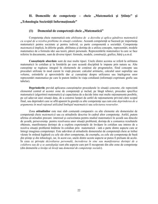 II. Domeniile de competenţe – cheie „Matematică si Stiinţe” si 
22 
„Tehnologia Societăţii Informaţionale” 
(1) Domeniul de competenţă cheie „Matematică” 
Competenţa cheie matematică este abilitatea de a dezvolta si aplica gândirea matematică 
cu scopul de a rezolva probleme în situaţii cotidiene. Această competenţă se bazează pe importanţa 
matematicii pentru societate si pentru individ, ca parte componentă a societăţii. Competenţa 
matematică implică, în diferite grade, abilitatea si dorinţa de a utiliza concepte, reprezentări, modele 
matematice de a formula idei sau teorii, păreri personale. Reprezentările matematice la care se face 
referire în documente, sunt de diverse tipuri: formule, modele, construcţii, grafice, hărţi s.a.m.d. 
Cunostinţele abordate sunt de mai multe tipuri. Unele dintre acestea se referă la utilitatea 
matematicii în cotidian si la limitările pe care această disciplină le impune prin natura sa. Alte 
cunostinţe se regăsesc integral în elementele de conţinut ale programelor, fiind concepte sau 
proceduri utilizate în mod curent în viaţă precum: calculul aritmetic, calculul unor suprafeţe sau 
volume, estimările si aproximările dar si cunostinţe despre utilizarea sau înţelegerea unor 
reprezentări matematice pe care le putem întâlni în viaţa cotidiană (informaţii exprimate grafic sau 
tabelar). 
Deprinderile prevăd aplicarea cunostinţelor procedurale în situaţii concrete; ele reprezintă 
elementul central al acestei zone de competenţă si includ, pe lângă tehnici, procedee specifice 
matematicii (algoritmii matematici) si capacitatea de a decide între mai multe raţionamente posibile, 
pe cel adecvat unei situaţii date, de a construi lanţuri de astfel de raţionamente privind către scopul 
final, sau deprinderi care se află aparent la graniţă cu alte competenţe asa cum este deprinderea de a 
argumenta în mod raţional utilizând limbajul matematicii sau selectarea resurselor. 
Zona atitudinilor este mai slab conturată comparativ cu alte elemente ale domeniului de 
competenţă cheie matematică sau cu atitudinile descrise în cadrul altor competenţe. Astfel, putem 
afirma că atitudini precum: interesul si curiozitatea pentru studiul matematicii în scoală sau dincolo 
de scoală, perseverenţa pentru rezolvarea unor situaţii problemă, dorinţa de a comunica rezultatele 
obţinute, manifestarea dorinţei de a explora experienţele de învăţare în cotidian sau interes de a 
rezolva situaţii problemă întâlnite în cotidian prin matematică - iată o parte dintre aspecte care ar 
întregi imaginea competenţei. Este adevărat că atitudinile domeniului de competenţă cheie ar trebui 
văzute în strânsă legătură cu cele ale altor competenţe, de exemplu, cu cele ale competenţa de bază 
din stiinţe si din tehnologii, iar, în acest caz, unele dintre aceste aspecte ar putea fi preluate de acolo. 
În ceea ce priveste dezvoltarea personală, încrederea în sine sau manifestarea dorinţei de a 
colabora sau de a se autodepăsi sunt alte aspecte care pot fi recuperate din alte zone de competenţe 
(din domeniile a învăţa să înveţi sau domeniul de competenţe sociale). 
 