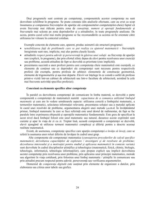 Desi programele sunt centrate pe competenţe, componentele acestor competenţe nu sunt 
dezvoltate echilibrat în programe. Se poate constata (din analizele efectuate, care au avut ca scop 
însumarea si compararea frecvenţelor de apariţie ale componentelor competenţelor-cheie) faptul că 
avem frecvenţe mai ridicate pentru zona de cunostinţe, numere si operaţii fundamentale si 
frecvenţele mai scăzute pe zona deprinderilor si a atitudinilor, în toate programele analizate. De 
aceea, pentru cazul celor mai multe programe se fac recomandările ca acestea să fie orientate către 
utilizarea lor viitoare în contextul cotidian. 
Exemple concrete de elemente care, aparent, produc asimetrii ale structurii programei: 
• sensibilizarea faţă de problemele care se pot realiza cu ajutorul matematicii - frecvenţele 
înregistrate sunt rare, implicite, mai ales pentru clasele liceale. 
• atitudinile respect pentru adevăr si perseverenţă în găsirea unei soluţii au frecvenţe de apariţie 
rare (explicit, în programe), dar prin efortul zilnic depus de elevi pentru rezolvarea unor exerciţii 
sau probleme, această atitudine de fapt se dezvoltă cu prioritate (este implicită). 
• prezentarea succintă a unor profesii pentru care competenţa cheie matematică este esenţială, ce 
elemente de conţinut sau ce deprinderi ale competenţei sunt necesare pentru respectivele 
profesii (de exemplu, pentru profesia de arhitect: elementele de construcţie geometrică, 
elemente de trigonometrie si asa mai departe. Elevii vor înţelege în ce constă o astfel de profesie 
printr-o vizită într-un cabinet de arhitectură sau într-o facultate de arhitectură, asistând la cele 
mai frecvente activităţi specifice profesiei). 
Conexiuni cu elemente specifice altor competenţe 
În paralel cu dezvoltarea competenţei de comunicare în limba maternă, se dezvoltă o parte 
componentă a competenţei de matematică numită capacitatea de a comunica utilizând limbajul 
matematic si care are în vedere următoarele aspecte: utilizarea corectă a limbajului matematic, a 
termenilor matematici, selectarea informaţiei relevante, prezentarea soluţiei sau a metodei aplicate 
în cazul unei rezolvări de probleme, argumentarea alegerii unei metode s.a.m.d. În învăţământul 
primar, limbajul matematic la care se face referinţă este unul destul de rudimentar, de fapt se fac 
paralele între exprimarea obisnuită si operaţiile matematice fundamentale. Este greu de specificat la 
acest nivel dacă limbajul folosit este unul matematic sau natural, deoarece aceste exprimări sunt 
curente si apar în viaţa de zi cu zi. Treptat însă, această componentă a competenţei se dezvoltă, 
elevii ajungând să utilizeze termeni matematici complecsi si diferiţi pentru a descrie aceeasi 
realitate matematică. 
Există, de asemenea, competenţe specifice care aparţin competenţei a învăţa să înveţi, care se 
referă la asumarea unor roluri diferite de învăţare în cadrul unui grup . 
Alte componente ale competenţei matematice (cunoasterea procedurilor de calcul specifice 
matematicii; dezvoltarea capacităţilor de explorare / investigare si de rezolvare de probleme; 
dezvoltarea interesului si a motivaţiei pentru studiul si aplicarea matematicii în contexte variate) 
sunt dezvoltate în cadrul disciplinelor stiinţifice si tehnologice (matematică, fizică, chimie, biologie, 
tehnologie, informatică, tehnologia informaţiilor), care propun explicit sau implicit dezvoltarea 
acestei competenţe prin rezolvarea unor probleme, prin aplicarea unor principii matematice, metode 
sau algoritmi în viaţa cotidiană, prin folosirea unui limbaj matematic / stiinţific în comunicare sau 
prin atitudini precum respectul pentru adevăr, perseverenţă sau verificarea argumentelor. 
Domeniul de competenţa digitală este susţinut prin elemente de organizare a datelor, prin 
24 
elaborarea sau citirea unor tabele sau grafice. 
 