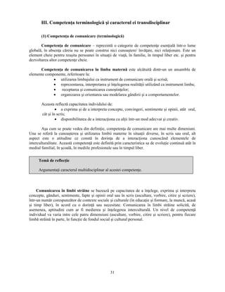 III. Competenţa terminologică si caracterul ei transdisciplinar 
(1) Competenţa de comunicare (terminologică) 
Competenţa de comunicare – reprezintă o categorie de competenţe esenţială într-o lume 
globală, în absenţa căreia nu se poate construi nici cunoastere/ învăţare, nici relaţionare. Este un 
element cheie pentru reusita persoanei în situaţii de viaţă, în familie, în timpul liber etc. si pentru 
dezvoltarea altor competenţe cheie. 
Competenţa de comunicarea în limba maternă este alcătuită dintr-un un ansamblu de 
Argumentaţi caracterul multidisciplinar al acestei competenţe. 
31 
elemente componente, referitoare la: 
• utilizarea limbajului ca instrument de comunicare orală si scrisă; 
• reprezentarea, interpretarea si înţelegerea realităţii utilizând ca instrument limba; 
• receptarea si comunicarea cunostinţelor; 
• organizarea si orientarea sau modelarea gândirii si a comportamentelor. 
Aceasta reflectă capacitatea individului de: 
• a exprima si de a interpreta concepte, convingeri, sentimente si opinii, atât oral, 
cât si în scris; 
• disponibilitatea de a interacţiona cu alţii într-un mod adecvat si creativ. 
Asa cum se poate vedea din definiţie, competenţa de comunicare are mai multe dimeniuni. 
Una se referă la cunoasterea si utilizarea limbii materne în situaţii diverse, în scris sau oral, alt 
aspect este o atitudine ce constă în dorinţa de a interacţiona cunoscând elementele de 
interculturalitate. Această competenţă este definită prin caracteristica sa de evoluţie continuă atât în 
mediul familial, în scoală, în mediile profesionale sau în timpul liber. 
Temă de reflecţie 
Comunicarea în limbi străine se bazează pe capacitatea de a înţelege, exprima si interpreta 
concepte, gânduri, sentimente, fapte si opinii oral sau în scris (ascultare, vorbire, citire si scriere), 
într-un număr corespunzător de contexte sociale si culturale (în educaţie si formare, la muncă, acasă 
si timp liber), în acord cu o dorinţă sau necesitate. Comunicarea în limbi străine solicită, de 
asemenea, aptitudini cum ar fi medierea si înţelegerea interculturală. Un nivel de competenţă 
individual va varia intre cele patru dimensiuni (ascultare, vorbire, citire si scriere), pentru fiecare 
limbă străină în parte, în funcţie de fondul social si cultural personal. 
 