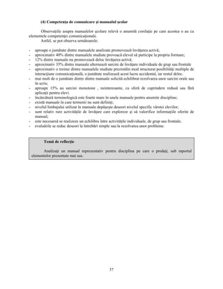 (4) Competenţa de comunicare si manualul scolar 
Observaţiile asupra manualelor scolare relevă o anumită corelaţie pe care acestea o au cu 
37 
elementele competenţei comunicaţionale. 
Astfel, se pot observa următoarele: 
- aproape o jumătate dintre manualele analizate promovează învăţarea activă; 
- aproximativ 40% dintre manualele studiate provoacă elevul să participe la propria formare; 
- 12% dintre manuale nu promovează deloc învăţarea activă; 
- aproximativ 35% dintre manuale alternează sarcini de învăţare individuale de grup sau frontale 
- aproximativ o treime dintre manualele studiate prezintăîn mod structurat posibilităţi multiple de 
interacţiune comunicaţională, o jumătate realizează acest lucru accidental, iar restul deloc. 
- mai mult de o jumătate dintre dintre manuale solicită echilibrat rezolvarea unor sarcini orale sau 
în scris; 
- aproape 15% au sarcini monotone , neinteresante, cu sferă de cuprindere redusă sau fără 
aplicaţii pentru elevi. 
- încărcătură terminologică este foarte mare în unele manuale pentru anumite discipline; 
- există manuale în care termenii nu sunt definiţi; 
- nivelul limbajului utilizat în manuale depăseste deseori nivelul specific vârstei elevilor; 
- sunt relativ rare activităţile de învăţare care exploreze si să valorifice informaţiile oferite de 
manual; 
- este necesarsă se realizeze un echilibru între activităţile individuale, de grup sau frontale; 
- evaluările se reduc deseori la întrebări simple sau la rezolvarea unor probleme. 
Temă de reflecţie 
Analizaţi un manual reprezentativ pentru disciplina pe care o predaţi, sub raportul 
elementelor prezentate mai sus. 
 