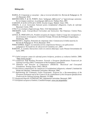 39 
Bibliografie: 
BADEA, D. Competenţe si cunostinţe – faţa si reversul abordării lor. Revista de Pedagogie nr. 58 
(3). Bucuresti: 2010. 
BERTOCCHINI, P. & Ch. PUREN. Entre "pédagogie différenciée" et "apprentissage autonome. 
În: Les langues modernes. La pédagogie différenciée. Nathan, Paris, 2001. 
CASSANY, D. & M. LUNA & G. SANZ. Enseñar lengua. Madrid : Graó, 1994. 
CRISAN, A. et al. Curriculum National pentru învăţământul obligatoriu. Cadru de referinţă. 
Bucuresti: Corint, 1998. 
CYR, P. Les stratégies d'apprentissage. Paris : CLE International, 1998. 
ERICKSON, Lynn. Concept-Based Curriculum and Instruction. San Francisco: Corwin Press, 
2002. 
LITTLE, D., PERCLOVA, R., Portfolio européen des langues. Guide à l’usage des enseignants et 
des formateurs d’enseignants, Conseil de l’Europe, Division des Politiques Linguistiques, 
Strasbourg, 2001. 
MIHĂILESCU, Angelica. Domeniile de competenţe cheie: Comunicarea în limba maternă, în 
Revista de Pedagogie nr. 58 (3), Bucuresti: 2010. 
PEREZ GOMEZ, Ángel I. La naturaleza de las competencias básicas y sus aplicaciones 
pedagógicas. În Cuadernos de educacion de Cantabria, nr.1, 2003. 
RABATEL, A. (coord.). Interactions orales en contexte didactique. Lyon: Presses Universitaires de 
Lyon, 2004. 
*** Cadrul european comun de referinţă pentru învăţarea, predarea si evaluarea limbilor, 2000. 
<http://www.coe.int/>. 
*** Commission Staff Working Document. Towards a European Qualifications Framework for 
Lifelong Learning (2005). Commission of the European Communities. 
*** Definition and Selection of Competences (DESECO): Theoretical and Conceptual 
Foundations. Strategy Paper (2002). OECD. 
*** Dezvoltarea competenţelor de comunicare în învăţământul obligatoriu, volumul I, Institutul de 
Stiinţe ale Educaţiei, Laboratorul Curriculum. Bucuresti, 2004. 
*** Implementing the Community Lisbon Programme, Proposal for a Recommendation of the 
European Parliament and of the Council on the establishment of the European Qualifications 
Framework for Lifelong learning, Brussels, 5.9.2006. 
*** Pasaportul lingvistic EUROPASS. ISE, Laboratorul Curriculum. Bucuresti, 2005. 
*** Portofoliul european al limbilor, Consiliul Europei, www.coe.int/portfolio. 
 