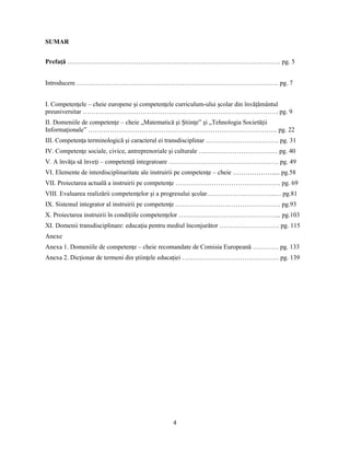 4 
SUMAR 
Prefaţă ……………………………………………………………………………………… pg. 5 
Introducere …………………………………………………………………………………. pg. 7 
I. Competenţele – cheie europene si competenţele curriculum-ului scolar din învăţământul 
preuniversitar ………………………………………………………………………………. pg. 9 
II. Domeniile de competenţe – cheie „Matematică si Stiinţe” si „Tehnologia Societăţii 
Informaţionale” ……………………………………………………………………………. pg. 22 
III. Competenţa terminologică si caracterul ei transdisciplinar ……………………………. pg. 31 
IV. Competenţe sociale, civice, antreprenoriale si culturale ….…………………………… pg. 40 
V. A învăţa să înveţi – competenţă integratoare …………………………………………… pg. 49 
VI. Elemente de interdisciplinaritate ale instruirii pe competenţe – cheie ………………..... pg.58 
VII. Proiectarea actuală a instruirii pe competenţe …………………………………………. pg. 69 
VIII. Evaluarea realizării competenţelor si a progresului scolar…………………………..… pg.81 
IX. Sistemul integrator al instruirii pe competenţe …………………………………………. pg.93 
X. Proiectarea instruirii în condiţiile competenţelor ………………………………………... pg.103 
XI. Domenii transdisciplinare: educaţia pentru mediul înconjurător ………………………. pg. 115 
Anexe 
Anexa 1. Domeniile de competenţe – cheie recomandate de Comisia Europeană ………… pg. 133 
Anexa 2. Dicţionar de termeni din stiinţele educaţiei ……………………………………… pg. 139 
 