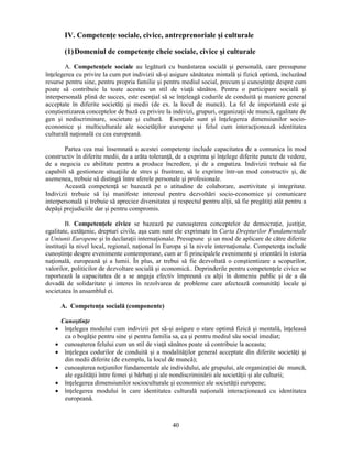 IV. Competenţe sociale, civice, antreprenoriale si culturale 
(1) Domeniul de competenţe cheie sociale, civice si culturale 
A. Competenţele sociale au legătură cu bunăstarea socială si personală, care presupune 
înţelegerea cu privire la cum pot indivizii să-si asigure sănătatea mintală si fizică optimă, incluzând 
resurse pentru sine, pentru propria familie si pentru mediul social, precum si cunostinţe despre cum 
poate să contribuie la toate acestea un stil de viaţă sănătos. Pentru o participare socială si 
interpersonală plină de succes, este esenţial să se înţeleagă codurile de conduită si maniere general 
acceptate în diferite societăţi si medii (de ex. la locul de muncă). La fel de importantă este si 
constientizarea conceptelor de bază cu privire la indivizi, grupuri, organizaţii de muncă, egalitate de 
gen si nediscriminare, societate si cultură. Esenţiale sunt si înţelegerea dimensiunilor socio-economice 
si multiculturale ale societăţilor europene si felul cum interacţionează identitatea 
40 
culturală naţională cu cea europeană. 
Partea cea mai însemnată a acestei competenţe include capacitatea de a comunica în mod 
constructiv în diferite medii, de a arăta toleranţă, de a exprima si înţelege diferite puncte de vedere, 
de a negocia cu abilitate pentru a produce încredere, si de a empatiza. Indivizii trebuie să fie 
capabili să gestioneze situaţiile de stres si frustrare, să le exprime într-un mod constructiv si, de 
asemenea, trebuie să distingă între sferele personale si profesionale. 
Această competenţă se bazează pe o atitudine de colaborare, asertivitate si integritate. 
Indivizii trebuie să îsi manifeste interesul pentru dezvoltări socio-economice si comunicare 
interpersonală si trebuie să apreciez diversitatea si respectul pentru alţii, să fie pregătiţi atât pentru a 
depăsi prejudiciile dar si pentru compromis. 
B. Competenţele civice se bazează pe cunoasterea conceptelor de democraţie, justiţie, 
egalitate, cetăţenie, drepturi civile, asa cum sunt ele exprimate în Carta Drepturilor Fundamentale 
a Uniunii Europene si în declaraţii internaţionale. Presupune si un mod de aplicare de către diferite 
instituţii la nivel local, regional, naţional în Europa si la nivele internaţionale. Competenţa include 
cunostinţe despre evenimente contemporane, cum ar fi principalele evenimente si orientări în istoria 
naţională, europeană si a lumii. În plus, ar trebui să fie dezvoltată o constientizare a scopurilor, 
valorilor, politicilor de dezvoltare socială si economică.. Deprinderile pentru competenţele civice se 
raportează la capacitatea de a se angaja efectiv împreună cu alţii în domeniu public si de a da 
dovadă de solidaritate si interes în rezolvarea de probleme care afectează comunităţi locale si 
societatea în ansamblul ei. 
A. Competenţa socială (componente) 
Cunostinţe 
• înţelegea modului cum indivizii pot să-si asigure o stare optimă fizică si mentală, înţeleasă 
ca o bogăţie pentru sine si pentru familia sa, ca si pentru mediul său social imediat; 
• cunoasterea felului cum un stil de viaţă sănătos poate să contribuie la aceasta; 
• înţelegea codurilor de conduită si a modalităţilor general acceptate din diferite societăţi si 
din medii diferite (de exemplu, la locul de muncă); 
• cunoasterea noţiunilor fundamentale ale individului, ale grupului, ale organizaţiei de muncă, 
ale egalităţii între femei si bărbaţi si ale nondiscriminării ale societăţii si ale culturii; 
• înţelegerea dimensiunilor socioculturale si economice ale societăţii europene; 
• înţelegerea modului în care identitatea culturală naţională interacţionează cu identitatea 
europeană. 
 