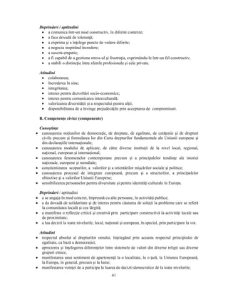 Deprinderi / aptitudini 
• a comunica într-un mod constructiv, în diferite contexte; 
• a face dovadă de toleranţă; 
• a exprima si a înţelege puncte de vedere diferite; 
• a negocia inspirând încredere; 
• a suscita empatie; 
• a fi capabil de a gestiona stress-ul si frustraţia, exprimându-le într-un fel constructiv; 
• a stabili o distincţie între sferele profesionale si cele private. 
Atitudini 
• colaborarea; 
• încrederea în sine; 
• integritatea; 
• interes pentru dezvoltări socio-economice; 
• interes pentru comunicarea interculturală; 
• valorizarea diversităţii si a respectului pentru alţii; 
• disponibilitatea de a învinge prejudecăţile prin acceptarea de compromisuri. 
41 
B. Competenţe civice (componente) 
Cunostinţe 
• cunoasterea noţiunilor de democraţie, de dreptate, de egalitate, de cetăţenie si de drepturi 
civile precum si formularea lor din Carta drepturilor fundamentale ale Uniunii europene si 
din declaraţiile internaţionale; 
• cunoasterea modului de aplicare, de către diverse instituţii de la nivel local, regional, 
naţional, european si internaţional; 
• cunoasterea fenomenelor contemporane precum si a principalelor tendinţe ale istoriei 
naţionale, europene si mondiale; 
• constientizarea scopurilor, a valorilor si a orientărilor miscărilor sociale si politice; 
• cunoasterea procesul de integrare europeană, precum si a structurilor, a principalelor 
obiective si a valorilor Uniunii Europene; 
• sensibilizarea persoanelor pentru diversitate si pentru identităţi culturale în Europa. 
Deprinderi / aptitudini 
• a se angaja în mod concret, împreună cu alte persoane, în activităţi publice; 
• a da dovadă de solidaritate si de interes pentru căutarea de soluţii la probleme care se referă 
la comunitatea locală si cea lărgită; 
• a manifesta o reflecţie critică si creativă prin participare constructivă la activităţi locale sau 
de proximitate; 
• a lua decizii la toate nivelurile, local, naţional si european, în special, prin participare la vot. 
Atitudini 
• respectul absolut al drepturilor omului, înţelegând prin aceasta respectul principiului de 
egalitate, ca bază a democraţiei; 
• aprecierea si înţelegerea diferenţelor între sistemele de valori din diverse religii sau diverse 
grupuri etnice; 
• manifestarea unui sentiment de apartenenţă la o localitate, la o ţară, la Uniunea Europeană, 
la Europa, în general, precum si la lume; 
• manifestarea voinţei de a participa la luarea de decizii democratice de la toate nivelurile; 
 