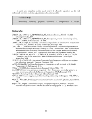 În cazul unor discipline sociale, există referiri la elemente legislative sau de etică 
profesională care oferă contextul acţiunii iniţiativelor antreprenoriale. 
Demonstraţi importanţa pregătirii economice si antreprenoriale a elevilor. 
48 
Temă de reflecţie 
Bibliografie: 
CĂPIŢĂ, L.E., CĂPIŢĂ, C., STAMATESCU, M., Didactica Istoriei 2. MECT – UMPIR, 
Subcomponenta 1.2, 2006. 
CĂPIŢĂ, L.E., CĂPIŢĂ, C., STAMATESCU, M., Educaţie non-formală, comunicare si istorie, 
MECT – UMPIR, Subcomponenta 1.2, 2006. 
CERKEZ, M., CĂPIŢĂ, L.E. (coord.), Dezvoltarea competenţelor de comunicare în învăţământul 
obligatoriu, vol.I, Institutul de Stiinţe ale Educaţiei, Bucuresti, 2004. 
CLAXTON, G. (1998). Educational cultures for learning societies: a sociocultural perspective on 
thefuture of schooling în Assessing Learning-to-Learn. A Framework, Centre for Educational 
Assessment Helsinki University, in collaboration with the National Board of Education in 
Finland Helsinki, Finland 2002, Disponibil via http://www.edu.fi/julkaisut/learning.pdf. 
ELSHOUT-MOHR, M., MEIJER, J., OOSTDAM, R. si van GELDEREN, A. CCST: A Test for 
Cross-Curricular Skills. Amsterdam: SCO – Kohnstamm Institution, University of 
Amsterdam, 2004 
HOSKINS, B., CRICK, R.D., Learning to Learn and Civic Competences: different currencies or 
two sides of the same coin? European Comission, 2008 
IACOB, M, GAVRILIŢĂ, Elena. Implementarea competenţei sociale în scoală. În Revista de 
Pedagogie nr. 58 (3), Bucuresti: 2010. 
JINGA, I., NEGREŢ, I. Învăţarea eficientă. Bucuresti: Editura Aldin, 1999 
MÂNDRUŢ, O. Instruirea centrată pe competenţe – între dimensiunea teoretică si aplicarea la 
clasă (competenţa culturală). În Revista de Pedagogie nr. 58 (3), Bucuresti: 2010. 
NEACSU, I. Instruire si învăţare. Bucuresti: Editura Tehnică, 1999 
NOVAK, J. D. Concept mapping to facilitate teaching and learning. În: Prospects, 1995, XXV, 1, 
March. 
PĂUN, E., POTOLEA, D. Pedagogie. Fundamente teoretice si demersuri aplicative, Iasi: Polirom, 
2002. 
TESILEANU, Angela. Dimensiuni axiologice si exigenţe europene în predarea – învăţarea – 
evaluarea disciplinelor socio – umane. În Revista de Pedagogie nr. 58 (3), Bucuresti: 2010. 
 