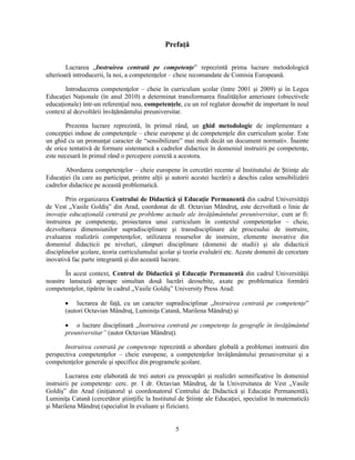 Prefaţă 
Lucrarea „Instruirea centrată pe competenţe” reprezintă prima lucrare metodologică 
ulterioară introducerii, la noi, a competenţelor – cheie recomandate de Comisia Europeană. 
Introducerea competenţelor – cheie în curriculum scolar (între 2001 si 2009) si în Legea 
Educaţiei Naţionale (în anul 2010) a determinat transformarea finalităţilor anterioare (obiectivele 
educaţionale) într-un referenţial nou, competenţele, cu un rol reglator deosebit de important în noul 
context al dezvoltării învăţământului preuniversitar. 
Prezenta lucrare reprezintă, în primul rând, un ghid metodologic de implementare a 
concepţiei induse de competenţele – cheie europene si de competenţele din curriculum scolar. Este 
un ghid cu un pronunţat caracter de “sensibilizare” mai mult decât un document normativ. Înainte 
de orice tentativă de formare sistematică a cadrelor didactice în domeniul instruirii pe competenţe, 
este necesară în primul rând o percepere corectă a acestora. 
Abordarea competenţelor – cheie europene în cercetări recente al Institutului de Stiinţe ale 
Educaţiei (la care au participat, printre alţii si autorii acestei lucrări) a deschis calea sensibilizării 
cadrelor didactice pe această problematică. 
Prin organizarea Centrului de Didactică si Educaţie Permanentă din cadrul Universităţii 
de Vest „Vasile Goldis” din Arad, coordonat de dl. Octavian Mândruţ, este dezvoltată o linie de 
inovaţie educaţională centrată pe probleme actuale ale învăţământului preuniversitar, cum ar fi: 
instruirea pe competenţe, proiectarea unui curriculum în contextul competenţelor – cheie, 
dezvoltarea dimensiunilor supradisciplinare si transdisciplinare ale procesului de instruire, 
evaluarea realizării competenţelor, utilizarea resurselor de instruire, elemente inovative din 
domeniul didacticii pe niveluri, câmpuri disciplinare (domenii de studii) si ale didacticii 
disciplinelor scolare, teoria curriculumului scolar si teoria evaluării etc. Aceste domenii de cercetare 
inovativă fac parte integrantă si din această lucrare. 
În acest context, Centrul de Didactică si Educaţie Permanentă din cadrul Universităţii 
noastre lansează aproape simultan două lucrări deosebite, axate pe problematica formării 
competenţelor, tipărite în cadrul „Vasile Goldis” University Press Arad: 
• lucrarea de faţă, cu un caracter supradisciplinar „Instruirea centrată pe competenţe” 
(autori Octavian Mândruţ, Luminiţa Catană, Marilena Mândruţ) si 
• o lucrare disciplinară „Instruirea centrată pe competenţe la geografie în învăţământul 
preuniversitar” (autor Octavian Mândruţ). 
Instruirea centrată pe competenţe reprezintă o abordare globală a problemei instruirii din 
perspectiva competenţelor – cheie europene, a competenţelor învăţământului preuniversitar si a 
competenţelor generale si specifice din programele scolare. 
Lucrarea este elaborată de trei autori cu preocupări si realizări semnificative în domeniul 
instruirii pe competenţe: cerc. pr. I dr. Octavian Mândruţ, de la Universitatea de Vest „Vasile 
Goldis” din Arad (iniţiatorul si coordonatorul Centrului de Didactică si Educaţie Permanentă), 
Luminiţa Catană (cercetător stiinţific la Institutul de Stiinţe ale Educaţiei, specialist în matematică) 
si Marilena Mândruţ (specialist în evaluare si fizician). 
5 
 