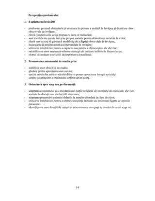 54 
Perspectiva profesorului 
1. Explicitarea învăţării 
- profesorul prezintă obiectivele si structura lecţiei sau a unităţii de învăţare si dicută cu clasa 
obiectivele de învăţare; 
- elevii compară ceea ce îsi propun cu ceea ce realizează; 
- sunt identificate puncte tari si se propun metode pentru dezvoltarea acestora în viitor; 
- elevii sunt ajutaţi să găsească modalităţi de a depăsi obstacolele în învăţare; 
- încurajarea si privirea erorii ca oportunitate în învăţare; 
- utilizarea întrebărilor pentru a explicita sau pentru a obţine opinii ale elevilor; 
- valorificarea unor propuneri-scheme-strategii de învăţare întîlnite la fiecare lecţie; 
- efortul de învăţare este la fel de important ca rezultatul. 
2. Promovarea autonomiei de studiu prin: 
- stabilirea unor obiective de studiu; 
- ghidare pentru aprecierea unor sarcini; 
- sprijin primit din partea cadrului didactic pentru aprecierea întregii activităţi; 
- sarcini de apreciere a rezultatului obţinut de un coleg. 
3. Orientarea spre scop sau performanţă: 
- adaptarea conţinutului si a abordării unei lecţii în funcţie de interesele de studiu ale elevilor, 
sesizate în discuţii sau din lecţiile anterioare; 
- adaptarea prezentării cadrului didactic la temelor abordate la clasa de elevi; 
- utilizarea întrebărilor pentru a obţine cunostinţe factuale sau informaţii legate de opiniile 
personale; 
- identificarea unor direcţii de carieră si determinarea unor pasi de urmărit în acest scop etc. 
 