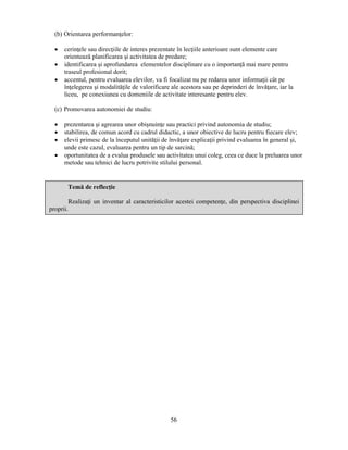 56 
(b) Orientarea performanţelor: 
• cerinţele sau direcţiile de interes prezentate în lecţiile anterioare sunt elemente care 
orientează planificarea si activitatea de predare; 
• identificarea si aprofundarea elementelor disciplinare cu o importanţă mai mare pentru 
traseul profesional dorit; 
• accentul, pentru evaluarea elevilor, va fi focalizat nu pe redarea unor informaţii cât pe 
înţelegerea si modalităţile de valorificare ale acestora sau pe deprinderi de învăţare, iar la 
liceu, pe conexiunea cu domeniile de activitate interesante pentru elev. 
(c) Promovarea autonomiei de studiu: 
• prezentarea si agrearea unor obisnuinţe sau practici privind autonomia de studiu; 
• stabilirea, de comun acord cu cadrul didactic, a unor obiective de lucru pentru fiecare elev; 
• elevii primesc de la începutul unităţii de învăţare explicaţii privind evaluarea în general si, 
unde este cazul, evaluarea pentru un tip de sarcină; 
• oportunitatea de a evalua produsele sau activitatea unui coleg, ceea ce duce la preluarea unor 
metode sau tehnici de lucru potrivite stilului personal. 
Temă de reflecţie 
Realizaţi un inventar al caracteristicilor acestei competenţe, din perspectiva disciplinei 
proprii. 
 