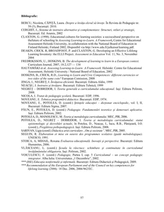 57 
Bibliografie: 
BERCU, Nicoleta, CĂPIŢĂ, Laura. Despre a învăţa elevul să înveţe. În Revista de Pedagogie nr. 
58 (3), Bucuresti: 2010. 
CERGHIT, I., Sisteme de instruire alternative si complementare: Structuri, stiluri si strategii, 
Bucuresti: Ed. Aramis, 2002 
CLAXTON, G. (1998). Educational cultures for learning societies: a sociocultural perspective on 
thefuture of schooling în Assessing Learning-to-Learn. A Framework, Centre for Educational 
Assessment Helsinki University, in collaboration with the National Board of Education in 
Finland Helsinki, Finland 2002, Disponibil via http://www.edu.fi/julkaisut/learning.pdf. 
DEAKIN, CRICK. R, BROADFOOT, P. and CLAXTON, G. Developing an Effective Lifelong 
Learning Inventory: the ELLI Project. Assessment in Education Vol. 11, No. 3, November 
2004 
FREDRIKSSON, U., HOSKINS, B. The development of learning to learn in a European context. 
Curriculum Journal, 2007, 18:2,127 — 134 
HAUTAMÄKI et al. Assessing Learning-to-Learn: A Framework. Helsinki: Centre for Educational 
Assessment, Helsinki University / National Board of Education, 2002 
HOSKINS, B., CRICK, R.D., Learning to Learn and Civic Competences: different currencies or 
two sides of the same coin? European Comission, 2008 
JINGA, I., NEGREŢ, I. Învăţarea eficientă. Bucuresti: Editura Aldin, 1999 
NEACSU, I. Instruire si învăţare. Bucuresti: Editura Tehnică, 1999 
NEGREŢ – DOBRIDOR, I. Teoria generală a curriculumului educaţional. Iasi: Editura Polirom, 
2008. 
NICOLA, I. Tratat de pedagogie scolară. Bucuresti: EDP, 1996. 
NOVEANU, E. Tehnica programării didactice. Bucuresti: EDP, 1974. 
NOVEANU, E., POTOLEA, D. (coord.) Stiinţele educaţiei – dicţionar enciclopedic, vol. I, II, 
Bucuresti: Editura Sigma, 2007. 
PĂUN, E., POTOLEA, D. (coord.) Pedagogie. Fundamentări teoretice si demersuri aplicative. 
Iasi: Editura Polirom, 2002. 
POTOLEA, D., MANOLESCU, M. Teoria si metodologia curriculumului. MEC, PIR, 2006. 
POTOLEA, D., NEGREŢ – DOBRIDOR, I. Teoria si metodologia curriculumului: statut 
epistemologic si dezvoltări actuale, în Potolea, D., Neacsu, I., Iucu, R.B., Pânisoară, I.O. 
(coord.), Pregătirea psihopedagogică. Iasi: Editura Polirom, 2008. 
SARIVAN, Ligia (coord.) Didactica ariei curriculare „Om si societate”, MEC, PIR, 2005. 
SEGUIN, R. Élaboration et mise en oeuvre des programmes scolaires (guide métodologique). 
UNESCO, 1991. 
STOICA, A, MIHAIL, Roxana Evaluarea educaţională. Inovaţii si perspective. Bucuresti: Editura 
Humanitas, 2006. 
VLĂSCEANU, L. (coord.) Scoala la răscruce: schimbare si continuitate în curriculumul 
învăţământului obligatoriu. Iasi: Polirom, 2002. 
VOICULESCU, F. (coord.) Pedagogie, Partea I, cap. 5 Curriculumul – un concept pedagogic 
integrator. Alba Iulia: Universitatea „1 Decembrie”, 2002. 
*** (ISE) Educaţia nonformală si informală. Bucuresti: Editura Didactică si Pedagogică, 2009. 
*** Recommendation of the European Parliament and of the Council on key competences for 
lifelong learning (2006). 18 Dec. 2006, 2006/962/EC. 
 