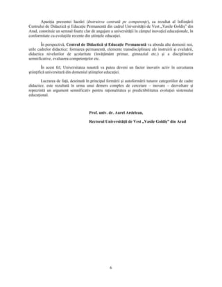 Apariţia prezentei lucrări (Instruirea centrată pe competenţe), ca rezultat al înfiinţării 
Centrului de Didactică si Educaţie Permanentă din cadrul Universităţii de Vest „Vasile Goldis” din 
Arad, constituie un semnal foarte clar de angajare a universităţii în câmpul inovaţiei educaţionale, în 
conformitate cu evoluţiile recente din stiinţele educaţiei. 
În perspectivă, Centrul de Didactică si Educaţie Permanentă va aborda alte domenii noi, 
utile cadrelor didactice: formarea permanentă, elemente transdisciplinare ale instruirii si evaluării, 
didactica nivelurilor de scolaritate (învăţământ primar, gimnazial etc.) si a disciplinelor 
semnificative, evaluarea competenţelor etc. 
În acest fel, Universitatea noastră va putea deveni un factor inovativ activ în cercetarea 
stiinţifică universitară din domeniul stiinţelor educaţiei. 
Lucrarea de faţă, destinată în principal formării si autoformării tuturor categoriilor de cadre 
didactice, este rezultată în urma unui demers complex de cercetare – inovare – dezvoltare si 
reprezintă un argument semnificativ pentru raţionalitatea si predictibilitatea evoluţiei sistemului 
educaţional. 
Prof. univ. dr. Aurel Ardelean, 
Rectorul Universităţii de Vest „Vasile Goldis” din Arad 
6 
 