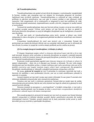 60 
(d) Transdisciplinaritatea 
Transdisciplinaritatea este gradul cel mai elevat de integrare a curriculumului, mergând până 
la fuziune; conduce spre emergenţa unor noi câmpuri de investigaţie, programe de cercetare; 
înglobează toate nivelurile anterioare. Transdisciplinaritatea se centrează pe viaţa cotidiană, pe 
probleme cu adevărat semnificative, asa cum apar în context cotidian si care afectează vieţile 
oamenilor. Atât competenţele, cât si conţinuturile se integrează în jurul unor probleme de viaţă: 
dezvoltarea personală armonioasă, responsabilizarea socială a elevilor, integrarea în mediul natural 
si sociocultural. 
Termenul de transdisciplinaritate, desi este frecvent utilizat, nu pare a avea un sens stabil sau 
un conţinut acceptat unanim. Utilizat, acest termen, cel mai frecvent, ne duce cu gândul la 
dizolvarea barierelor disciplinare cu scop de îmbogăţire disciplinară sau de multiplicare a resurselor 
unei discipline. 
De cele mai multe ori transdiciplinaritatea preia teorii, metode si tehnici care există 
independent în câteva discipline si le reorganizează păstrând sau dând noi semnificaţii unor domenii 
de cunoastere. 
Comunitatea transdisciplinară (în cazul unui proiect) este o comunitate formată din 
profesionisti sau experţi din domenii diferite care au cunostinţe individuale pe care le utilizează cât 
mai eficient, în comun, cu scopul de a rezolva situaţii problemă sau de a realiza un proiect. 
(2) Un exemplu integrat transdisciplinar: civilizaţie si cultură 
O imagine integratoare asupra culturii ca domeniu educaţional major este din ce în ce mai 
mult necesară, deoarece ariile curriculare si structurile disciplinare nu asigură o coerenţă imanentă 
presupusă de o astfel de tematică; lumea este percepută disciplinar si atomizat, în loc să fie înţeleasă 
ca o structură transdisciplinară si integrată. 
În prezent, există oportunitatea sugerării unor elemente integrate de civilizaţie si cultură, în 
spaţiul competenţelor – cheie cât si al educaţiei non formale si informale. Nu este vorba despre 
introducerea unei noi discipline scolare, ci despre realizarea unui cadru metodologic prin care să fie 
posibilă construirea unei imagini integrate asupra culturii lumii contemporane, din perspectivă 
disciplinară, interdisciplinară si, îndeosebi, a pregătirii permanente extrascolare a elevilor. 
De aceea, proiectul de tematică pe care îl prezentăm în continuare reprezintă mai mult o 
încercare de asamblare a unei problematici diverse, care are ca temă sensibilizarea culturală în 
aspectele ei esenţiale. 
Această tematică are mai mult vocaţia unui sistem referenţial, la care poate fi asociată orice 
informaţie dobândită extracurricular, prin sistemele de mediatizare. 
Tematica este mai mult o construcţie geometrică, formată dintr-un număr mare de unităţi, 
interconectate prin proximitate, faţă de care orice element nou legat de cultură să-si găsească în mod 
natural locul de referinţă. 
Structura tematică nu presupune o „enciclopedizare” a învăţării extrascolare, ci mai mult o 
dimensiune interdisciplinară, care îsi propune să ofere o atractivitate corespunzătoare identificării 
problemelor culturale majore din lumea contemporană. 
Din această perspectivă, proiectul de tematică are mai mult un caracter non formal (destinat 
educării extrascolare) si informal (destinat accesării datelor semnificative provenite din mediul 
informaţional exterior). Totodată, această tematică are la bază curriculum scolar actual si multe 
dezvoltări pot avea rezolvări si aprofundări disciplinare. 
 