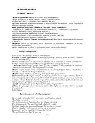 61 
(a) Tematică orientativă 
Repere ale civilizaţiei 
Mediul fizic al Terrei ca spaţiu de existenţă al societăţii omenesti 
Mediul înconjurător si mediul ecologic. Peisaje. Peisaj culturalizat 
Factorii geoecologici cu influenţă asupra societăţii omenesti 
Probleme actuale ale mediului înconjurător cu influenţă asupra patrimoniului cultural (degradarea 
mediului, încălzirea globală) 
Omul, populaţia si societatea, ca autori ai civilizaţiei, culturii si cunoasterii 
Antropogeneză – abordări recente; fondul comun al umanităţii; Culturi preistorice (exemple) 
Evoluţia demografică, masa umanităţii si repartiţia ei 
Miscarea (deplasarea) populaţiei si dispersia valorilor culturale 
Diversitatea umană a lumii contemporane; populaţii, popoare, limbi, ţări 
Dimensiunea naţională, europeană si mondială 
Tehnologia azi (sinteză). Domenii si tehnologii actuale. Influenţa lor asupra exprimării culturale 
si artistice 
Informaţia (tipuri de informaţie, surse, modalităţi de transmitere, prelucrare si stocare, 
calculatoare, multimedia) 
Mediul informaţional al omului si influenţa lui asupra sensibilizării culturale 
Civilizaţia contemporană. 
Caracteristici ale civilizaţiei mondiale contemporane 
Civilizaţii si culturi reprezentative cu influenţă în civilizaţia si cultura mondială actuală (elemente 
sintetice si semnificative) 
Domenii semnificative ale cunoasterii si influenţa lor în civilizaţia si cultura contemporană. 
Evoluţia conceptelor si ideilor de bază, concepţii filosofice, ideologice si politice 
Arhitectura între civilizaţie, stiinţă, tehnologie, artă si cultură. Marile construcţii ale umanităţii. 
Arhitectura contemporană. Perceperea spaţiului construit. 
Pictura: origini, evoluţii, opere, autori (analize de caz: autori si opere). Pictura ca reflectare a 
realităţii si a intelectului. Perceperea operelor. 
Muzica: origine, transformări, autori, opere muzicale. Înţelegerea muzicii 
Literatura universală: origini, evoluţie, transformări, curente, autori si opere (sintetic). Studii de 
caz (autori si operele lor literare fundamentale); literatura, realitatea obiectivă si subiectivă, 
realitatea estetică. Rolul literaturii în progresul umanităţii. Literatura esenţială actuală (autori si 
opere). Literatura stiinţifico – fantastică si fantastică. 
Teatrul: origini, evoluţie, opere. Raportul dintre text, actor si spectatori. 
Filmul, la intersecţia dintre literatură, teatru, tehnologie, om si idee. Citirea mesajului 
cinematografic. 
Balet si dans. 
Diversitatea umană a lumii contemporane 
Elemente ale culturii diferitelor regiuni si popoare în cultura actuală 
Mondializarea culturii 
Note definitorii si contribuţia la cultura si civilizaţia universală 
Diversitatea umană a Europei (lingvistică, religioasă, etnică) 
Civilizaţii si culturi europene (studii de caz). Europenizarea planetei 
Domenii ale culturii (arhitectura, sculptura, pisctura, muzica) 
Dimensiuni europene ale stiinţei, cunoasterii si culturii 
Note definitorii si contribuţii la universal 
 