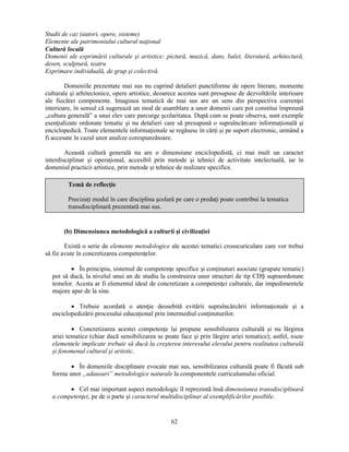 Studii de caz (autori, opere, sisteme) 
Elemente ale patrimoniului cultural naţional 
Cultură locală 
Domenii ale exprimării culturale si artistice: pictură, muzică, dans, balet, literatură, arhitectură, 
desen, sculptură, teatru 
Exprimare individuală, de grup si colectivă. 
Domeniile prezentate mai sus nu cuprind detalieri punctiforme de opere literare, momente 
culturale si arhitectonice, opere artistice, deoarece acestea sunt presupuse de dezvoltările interioare 
ale fiecărei componente. Imaginea tematică de mai sus are un sens din perspectiva coerenţei 
interioare, în sensul că sugerează un mod de asamblare a unor domenii care pot constitui împreună 
„cultura generală” a unui elev care parcurge scolaritatea. După cum se poate observa, sunt exemple 
esenţializate ordonate tematic si nu detalieri care să presupună o supraîncărcare informaţională si 
enciclopedică. Toate elementele informaţionale se regăsesc în cărţi si pe suport electronic, urmând a 
fi accesate în cazul unor analize corespunzătoare. 
Această cultură generală nu are o dimensiune enciclopedistă, ci mai mult un caracter 
interdisciplinar si operaţional, accesibil prin metode si tehnici de activitate intelectuală, iar în 
domeniul practicii artistice, prin metode si tehnice de realizare specifice. 
Temă de reflecţie 
Precizaţi modul în care disciplina scolară pe care o predaţi poate contribui la tematica 
transdisciplinară prezentată mai sus. 
(b) Dimensiunea metodologică a culturii si civilizaţiei 
Există o serie de elemente metodologice ale acestei tematici crosscuriculare care vor trebui 
62 
să fie avute în concretizarea competenţelor. 
• În principiu, sistemul de competenţe specifice si conţinuturi asociate (grupate tematic) 
pot să ducă, la nivelul unui an de studiu la construirea unor structuri de tip CDS supraordonate 
temelor. Acesta ar fi elementul ideal de concretizare a competenţei culturale, dar impedimentele 
majore apar de la sine. 
• Trebuie acordată o atenţie deosebită evitării supraîncărcării informaţionale si a 
enciclopedizării procesului educaţional prin intermediul conţinuturilor. 
• Concretizarea acestei competenţe îsi propune sensibilizarea culturală si nu lărgirea 
ariei tematice (chiar dacă sensibilizarea se poate face si prin lărgire ariei tematice); astfel, toate 
elementele implicate trebuie să ducă la cresterea interesului elevului pentru realitatea culturală 
si fenomenul cultural si artistic. 
• În domeniile disciplinare evocate mai sus, sensibilizarea culturală poate fi făcută sub 
forma unor „adausuri” metodologice naturale la componentele curriculumului oficial. 
• Cel mai important aspect metodologic îl reprezintă însă dimensiunea transdisciplinară 
a competenţei, pe de o parte si caracterul multidisciplinar al exemplificărilor posibile. 
 