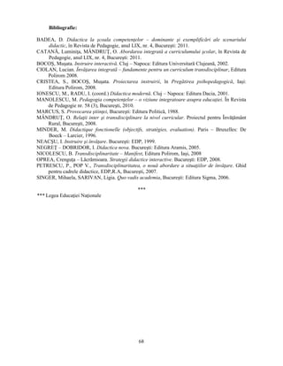 68 
Bibliografie: 
BADEA, D. Didactica la scoala competenţelor – dominante si exemplificări ale scenariului 
didactic, în Revista de Pedagogie, anul LIX, nr. 4, Bucuresti: 2011. 
CATANĂ, Luminiţa, MÂNDRUŢ, O. Abordarea integrată a curriculumului scolar, în Revista de 
Pedagogie, anul LIX, nr. 4, Bucuresti: 2011. 
BOCOS, Musata. Instruire interactivă. Cluj – Napoca: Editura Universitară Clujeană, 2002. 
CIOLAN, Lucian. Învăţarea integrată – fundamente pentru un curriculum transdisciplinar, Editura 
Polirom 2008. 
CRISTEA, S., BOCOS, Musata. Proiectarea instruirii, în Pregătirea psihopedagogică, Iasi: 
Editura Polirom, 2008. 
IONESCU, M., RADU, I. (coord.) Didactica modernă. Cluj – Napoca: Editura Dacia, 2001. 
MANOLESCU, M. Pedagogia competenţelor – o viziune integratoare asupra educaţiei. În Revista 
de Pedagogie nr. 58 (3), Bucuresti, 2010. 
MARCUS, S. Provocarea stiinţei, Bucuresti: Editura Politică, 1988. 
MÂNDRUŢ, O. Relaţii inter si transdisciplinare la nivel curricular. Proiectul pentru Învăţământ 
Rural, Bucuresti, 2008. 
MINDER, M. Didactique fonctionelle (objectifs, stratégies, evaluation). Paris – Bruxelles: De 
Boeck – Larcier, 1996. 
NEACSU, I. Instruire si învăţare. Bucuresti: EDP, 1999. 
NEGREŢ – DOBRIDOR, I. Didactica nova. Bucuresti: Editura Aramis, 2005. 
NICOLESCU, B. Transdisciplinaritate – Manifest, Editura Polirom, Iasi, 2008 
OPREA, Crenguţa – Lăcrămioara. Strategii didactice interactive. Bucuresti: EDP, 2008. 
PETRESCU, P., POP V., Transdisciplinaritatea, o nouă abordare a situaţiilor de învăţare. Ghid 
pentru cadrele didactice, EDP,R.A, Bucuresti, 2007. 
SINGER, Mihaela, SARIVAN, Ligia. Quo vadis academia, Bucuresti: Editura Sigma, 2006. 
*** 
*** Legea Educaţiei Naţionale 
 