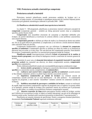 VIII. Proiectarea actuală a instruirii pe competenţe 
Proiectarea actuală a instruirii 
Proiectarea instruirii (planificarea anuală, proiectarea unităţilor de învăţare etc.) se 
realizează, cel puţin teoretic, în concordanţă cu paradigma promovată de Consiliul Naţional pentru 
Curriculum prin ghidurile metodologice elaborate în perioada 2000 – 20001. 
(1) Planificarea calendaristică anuală (macroproiectarea instruirii) 
La clasele V - XII programele, planificarea si proiectarea instruirii utilizează conceptul de 
competenţă (competenţe generale – urmărite pe întreg parcursul acestor clase si competenţe 
specifice, pentru fiecare clasă). 
Competenţele sunt ansambluri structurate de cunostinţe si deprinderi dobândite prin 
învăţare; ele permit identificarea si rezolvarea în contexte diferite a unor probleme caracteristice 
unui anumit domeniu. 
Competenţele generale se definesc pe obiect de studiu si se formează pe durata mai multor 
ani. Ele au un grad ridicat de generalitate si complexitate si au rolul de a orienta demersul didactic 
către achiziţiile finale ale elevului. 
Componenta fundamentală a programei este cea referitoare la sistemul de competenţe 
specifice si conţinuturi. Competenţele specifice se definesc pe obiect de studiu si se formează pe 
parcursul unui an scolar si al unei clase. Ele sunt derivate din competenţele generale, fiind detalieri 
ale acestora. Competenţelor specifice li se asociază prin programă unităţi de conţinut. 
Planificarea anuală (macroproiectarea instruirii) trebuie să pornească de la analiza si 
lectura atentă a programei, care să ducă la înţelegerea corectă a contextului de instruire generat de 
aceasta. 
Reamintim în acest sens că elementul determinant al organizării instruirii îl reprezintă 
programa scolară (nu manualul sau altceva), iar dintre componentele acesteia, competenţele 
specifice (nu conţinuturile). 
Pentru elaborarea planificării anuale este recomandabilă parcurgerea următoarelor etape: 
(1) lectura atentă a programei (si înţelegerea caracterului determinant al competenţelor 
specifice si a caracterului asociat, complementar, al conţinuturilor); 
(2) realizarea unei asocieri între competenţe specifice si conţinuturi; această asociere 
se face dinspre conţinuturi, pentru a se păstra logica internă a succesiunii acestora; 
(3) împărţirea conţinuturilor pe unităţi de învăţare (cu sistemul asociat de 
competenţe); această activitate are ca scop identificarea – de către profesor – în conţinuturile 
sugerate de programă, a unor anumite “ansambluri” tematice coerente de conţinuturi (unităţi de 
învăţare); 
(4) Stabilirea succesiunii de parcurgere a unităţilor de învăţare; aceasta se realizează, 
de regulă, după succesiunea conţinuturilor sugerate de programă (care se regăsesc în aceeasi ordine 
si în manuale); anumite unităţi de învăţare (sau conţinuturi interne ale acestora) pot fi poziţionate 
însă si în altă ordine, cu condiţia să accesibilizeze formarea competenţelor asumate. 
(5) Alocarea resurselor de timp pentru parcurgerea fiecărei unităţi de învăţare; acestea 
pot fi diferite de la un profesor la altul, în raport cu mediul educaţional, sau pot să fie influenţate de 
structura anului scolar, ilustrând astfel caracterul personalizat al planificării (“macroproiectării”). 
Planificarea are anumite elemente de specificitate. Pentru a omogeniza formatul planificării, 
documentele Curriculumului Naţional sugerează următoarea rubricaţie: 
69 
Unitatea de 
învăţare 
Competenţe 
specifice vizate 
Conţinuturi Număr de 
ore 
Săptămâna Evaluare 
 